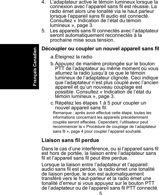 5Français Canadien4. L’adaptateur active le témoin lumineux lorsque la connexion avec l’appareil sans fil est réussie. La radio émet alors une tonalité via le haut parleur lorsque l’appareil sans fil audio est connecté. Consultez « Indication de l’état du témoin lumineux », page 3.5. Les appareils sans fil connectés avec l’adaptateur seront automatiquement reconnectés à la prochaine mise sous tension.Découpler ou coupler un nouvel appareil sans fila.Éteignez la radiob.Appuyez de manière prolongée sur le bouton PTT de l’adaptateur au même moment où vous allumez la radio jusqu’à ce que le témoin lumineux de l’adaptateur clignote. Ceci indique que l’adaptateur n’est plus couplé avec l’ancien appareil et qu’un nouveau couplage est possible. Consultez « Indication de l’état du témoin lumineux », page 3.c.Répétez les étapes 1 à 5 pour coupler un nouvel appareil sans fil.Remarque : après avoir effectué cette étape, toutes les informations concernant les appareils précédemment couplés seront effacées. Cependant, l’utilisateur peut recommencer la « Procédure de couplage de l’adaptateur sans fil », page 4 pour coupler l’appareil souhaité.Liaison sans fil perdueDans le cas d’une interférence, ou si l’appareil sans fil est hors de portée, la liaison entre l’adaptateur sans fil et l’appareil sans fil peut être perdue. Lorsque la liaison entre l’adaptateur et l’appareil audio sans fil est perdue, la radio émet une tonalité de liaison perdue, le son est automatiquement transféré vers le haut-parleur et la radio émet une tonalité d’erreur si vous appuyez sur le bouton PTT de l’adaptateur ou de l’appareil sans fil PTT connecté. 