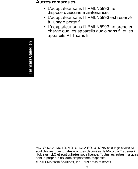 7Français CanadienAutres remarques • L’adaptateur sans fil PMLN5993 ne dispose d’aucune maintenance. • L’adaptateur sans fil PMLN5993 est réservé à l’usage portatif.• L’adaptateur sans fil PMLN5993 ne prend en charge que les appareils audio sans fil et les appareils PTT sans fil.MOTOROLA, MOTO, MOTOROLA SOLUTIONS et le logo stylisé M sont des marques ou des marques déposées de Motorola Trademark Holdings, LLC et sont utilisées sous licence. Toutes les autres marques sont la propriété de leurs propriétaires respectifs.© 2011 Motorola Solutions, Inc. Tous droits réservés.