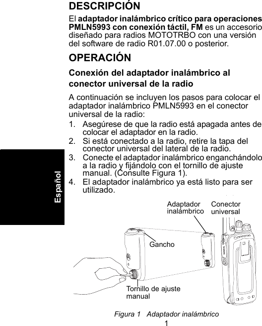 1EspañolDESCRIPCIÓNEl adaptador inalámbrico crítico para operaciones PMLN5993 con conexión táctil, FM es un accesorio diseñado para radios MOTOTRBO con una versión del software de radio R01.07.00 o posterior.OPERACIÓNConexión del adaptador inalámbrico al conector universal de la radioA continuación se incluyen los pasos para colocar el adaptador inalámbrico PMLN5993 en el conector universal de la radio: 1. Asegúrese de que la radio está apagada antes de colocar el adaptador en la radio.2. Si está conectado a la radio, retire la tapa del conector universal del lateral de la radio. 3. Conecte el adaptador inalámbrico enganchándolo a la radio y fijándolo con el tornillo de ajuste manual. (Consulte Figura 1).4. El adaptador inalámbrico ya está listo para ser utilizado.Figura 1   Adaptador inalámbrico Adaptador inalámbricoGanchoTornillo de ajuste manualConector universal 