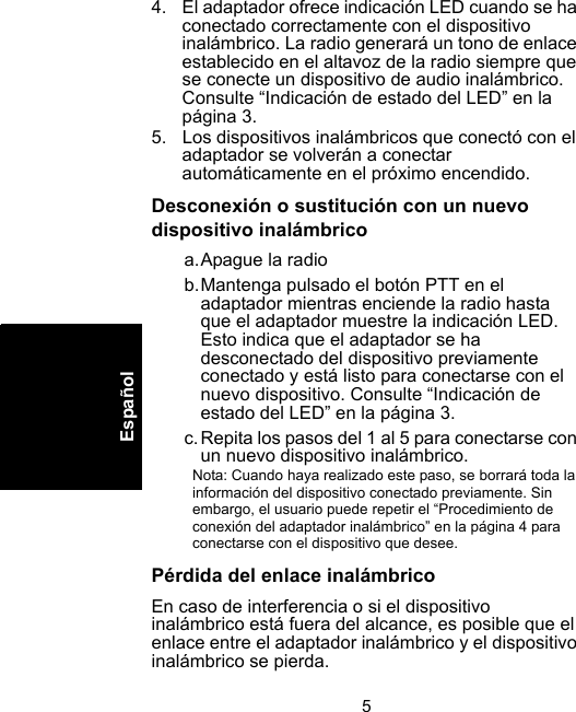 5Español4. El adaptador ofrece indicación LED cuando se ha conectado correctamente con el dispositivo inalámbrico. La radio generará un tono de enlace establecido en el altavoz de la radio siempre que se conecte un dispositivo de audio inalámbrico. Consulte “Indicación de estado del LED” en la página 3.5. Los dispositivos inalámbricos que conectó con el adaptador se volverán a conectar automáticamente en el próximo encendido.Desconexión o sustitución con un nuevo dispositivo inalámbricoa.Apague la radiob.Mantenga pulsado el botón PTT en el adaptador mientras enciende la radio hasta que el adaptador muestre la indicación LED. Esto indica que el adaptador se ha desconectado del dispositivo previamente conectado y está listo para conectarse con el nuevo dispositivo. Consulte “Indicación de estado del LED” en la página 3.c.Repita los pasos del 1 al 5 para conectarse con un nuevo dispositivo inalámbrico.Nota: Cuando haya realizado este paso, se borrará toda la información del dispositivo conectado previamente. Sin embargo, el usuario puede repetir el “Procedimiento de conexión del adaptador inalámbrico” en la página 4 para conectarse con el dispositivo que desee.Pérdida del enlace inalámbricoEn caso de interferencia o si el dispositivo inalámbrico está fuera del alcance, es posible que el enlace entre el adaptador inalámbrico y el dispositivo inalámbrico se pierda. 