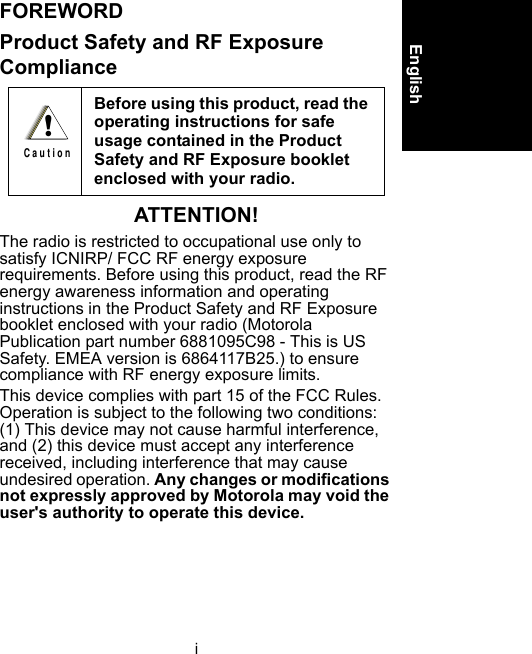 iEnglishFOREWORDProduct Safety and RF Exposure ComplianceATTENTION!The radio is restricted to occupational use only to satisfy ICNIRP/ FCC RF energy exposure requirements. Before using this product, read the RF energy awareness information and operating instructions in the Product Safety and RF Exposure booklet enclosed with your radio (Motorola Publication part number 6881095C98 - This is US Safety. EMEA version is 6864117B25.) to ensure compliance with RF energy exposure limits.This device complies with part 15 of the FCC Rules. Operation is subject to the following two conditions: (1) This device may not cause harmful interference, and (2) this device must accept any interference received, including interference that may cause undesired operation. Any changes or modifications not expressly approved by Motorola may void the user&apos;s authority to operate this device.Before using this product, read the operating instructions for safe usage contained in the Product Safety and RF Exposure booklet enclosed with your radio. !C a u t i o n