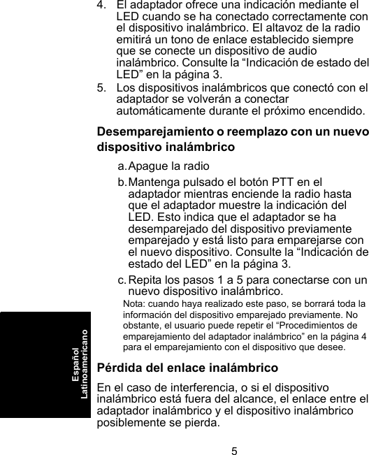 5EspañolLatinoamericano4. El adaptador ofrece una indicación mediante el LED cuando se ha conectado correctamente con el dispositivo inalámbrico. El altavoz de la radio emitirá un tono de enlace establecido siempre que se conecte un dispositivo de audio inalámbrico. Consulte la “Indicación de estado del LED” en la página 3.5. Los dispositivos inalámbricos que conectó con el adaptador se volverán a conectar automáticamente durante el próximo encendido.Desemparejamiento o reemplazo con un nuevo dispositivo inalámbricoa.Apague la radiob.Mantenga pulsado el botón PTT en el adaptador mientras enciende la radio hasta que el adaptador muestre la indicación del LED. Esto indica que el adaptador se ha desemparejado del dispositivo previamente emparejado y está listo para emparejarse con el nuevo dispositivo. Consulte la “Indicación de estado del LED” en la página 3.c.Repita los pasos 1 a 5 para conectarse con un nuevo dispositivo inalámbrico.Nota: cuando haya realizado este paso, se borrará toda la información del dispositivo emparejado previamente. No obstante, el usuario puede repetir el “Procedimientos de emparejamiento del adaptador inalámbrico” en la página 4 para el emparejamiento con el dispositivo que desee.Pérdida del enlace inalámbricoEn el caso de interferencia, o si el dispositivo inalámbrico está fuera del alcance, el enlace entre el adaptador inalámbrico y el dispositivo inalámbrico posiblemente se pierda. 