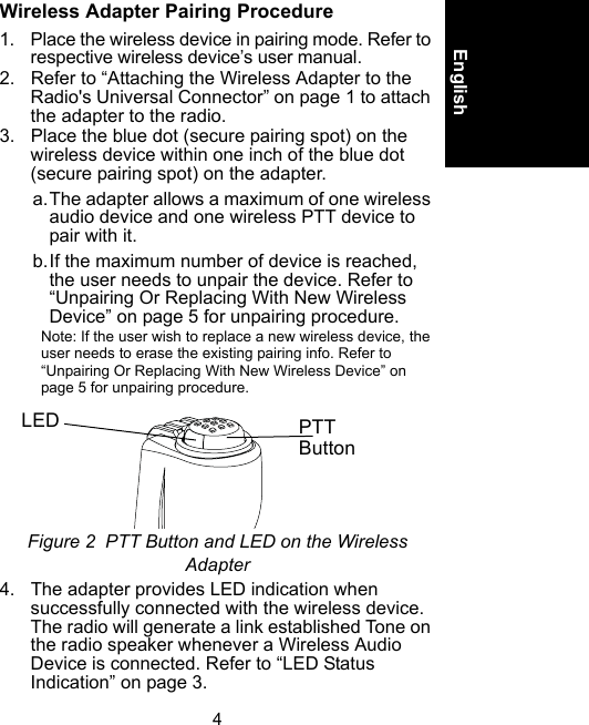 4EnglishWireless Adapter Pairing Procedure1. Place the wireless device in pairing mode. Refer to respective wireless device’s user manual.2. Refer to “Attaching the Wireless Adapter to the Radio&apos;s Universal Connector” on page 1 to attach the adapter to the radio.3. Place the blue dot (secure pairing spot) on the wireless device within one inch of the blue dot (secure pairing spot) on the adapter.a.The adapter allows a maximum of one wireless audio device and one wireless PTT device to pair with it.b.If the maximum number of device is reached, the user needs to unpair the device. Refer to “Unpairing Or Replacing With New Wireless Device” on page 5 for unpairing procedure.Note: If the user wish to replace a new wireless device, the user needs to erase the existing pairing info. Refer to “Unpairing Or Replacing With New Wireless Device” on page 5 for unpairing procedure.Figure 2  PTT Button and LED on the Wireless Adapter4. The adapter provides LED indication when successfully connected with the wireless device. The radio will generate a link established Tone on the radio speaker whenever a Wireless Audio Device is connected. Refer to “LED Status Indication” on page 3.PTT ButtonLED