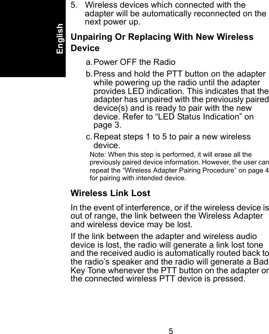 5English5. Wireless devices which connected with the adapter will be automatically reconnected on the next power up.Unpairing Or Replacing With New Wireless Devicea.Power OFF the Radiob.Press and hold the PTT button on the adapter while powering up the radio until the adapter provides LED indication. This indicates that the adapter has unpaired with the previously paired device(s) and is ready to pair with the new device. Refer to “LED Status Indication” on page 3.c.Repeat steps 1 to 5 to pair a new wireless device.Note: When this step is performed, it will erase all the previously paired device information. However, the user can repeat the “Wireless Adapter Pairing Procedure” on page 4 for pairing with intended device.Wireless Link LostIn the event of interference, or if the wireless device is out of range, the link between the Wireless Adapter and wireless device may be lost. If the link between the adapter and wireless audio device is lost, the radio will generate a link lost tone and the received audio is automatically routed back to the radio’s speaker and the radio will generate a Bad Key Tone whenever the PTT button on the adapter or the connected wireless PTT device is pressed. 