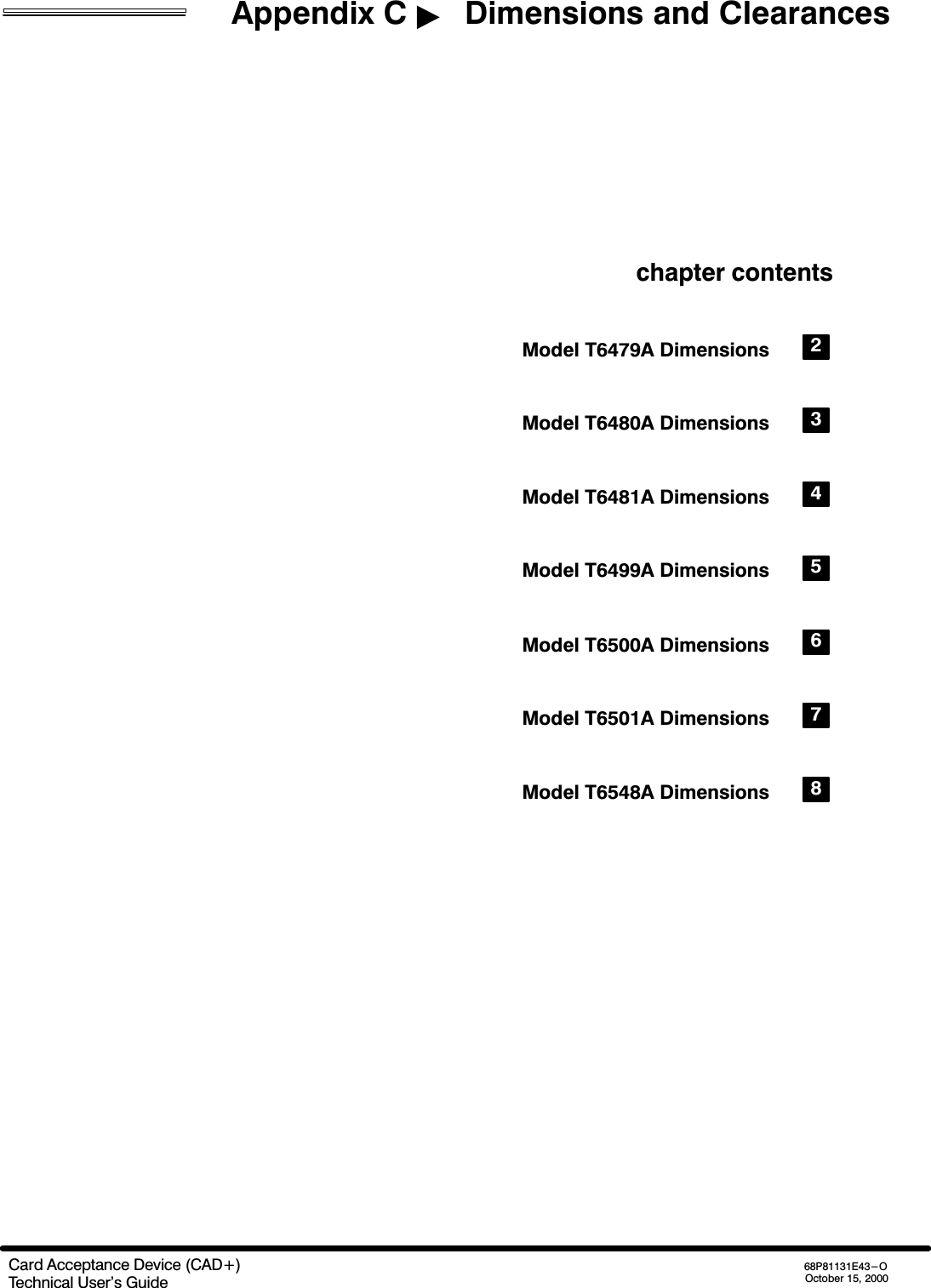 Appendix C   Dimensions and ClearancesCard Acceptance Device (CAD+)Technical User&apos;s Guide68P81131E43-OOctober 15, 2000chapter contentsModel T6479A Dimensions 2Model T6480A Dimensions 3Model T6481A Dimensions 4Model T6499A Dimensions 5Model T6500A Dimensions 6Model T6501A Dimensions 7Model T6548A Dimensions 8