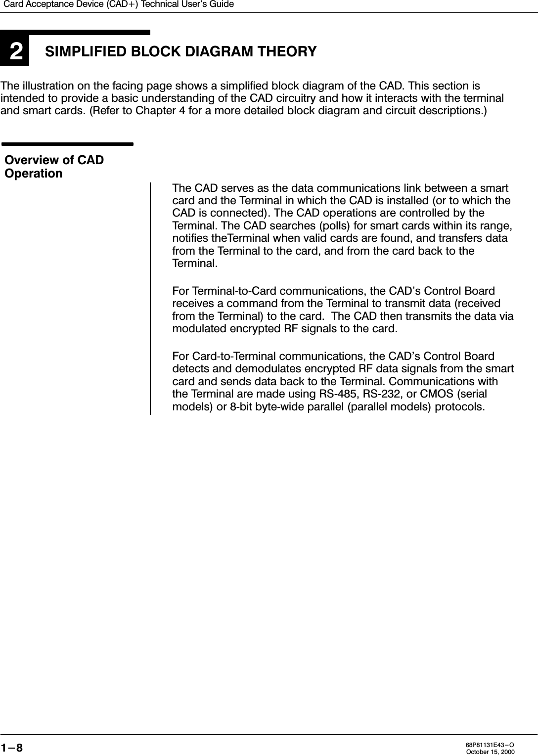 Card Acceptance Device (CAD+) Technical User&apos;s Guide1-8 68P81131E43-OOctober 15, 20002SIMPLIFIED BLOCK DIAGRAM THEORYThe illustration on the facing page shows a simplified block diagram of the CAD. This section isintended to provide a basic understanding of the CAD circuitry and how it interacts with the terminaland smart cards. (Refer to Chapter 4 for a more detailed block diagram and circuit descriptions.)Overview of CADOperationThe CAD serves as the data communications link between a smartcard and the Terminal in which the CAD is installed (or to which theCAD is connected). The CAD operations are controlled by theTerminal. The CAD searches (polls) for smart cards within its range,notifies theTerminal when valid cards are found, and transfers datafrom the Terminal to the card, and from the card back to theTerminal.For TerminaltoCard communications, the CAD&apos;s Control Boardreceives a command from the Terminal to transmit data (receivedfrom the Terminal) to the card.  The CAD then transmits the data viamodulated encrypted RF signals to the card.For CardtoTerminal communications, the CAD&apos;s Control Boarddetects and demodulates encrypted RF data signals from the smartcard and sends data back to the Terminal. Communications withthe Terminal are made using RS485, RS232, or CMOS (serialmodels) or 8bit bytewide parallel (parallel models) protocols.