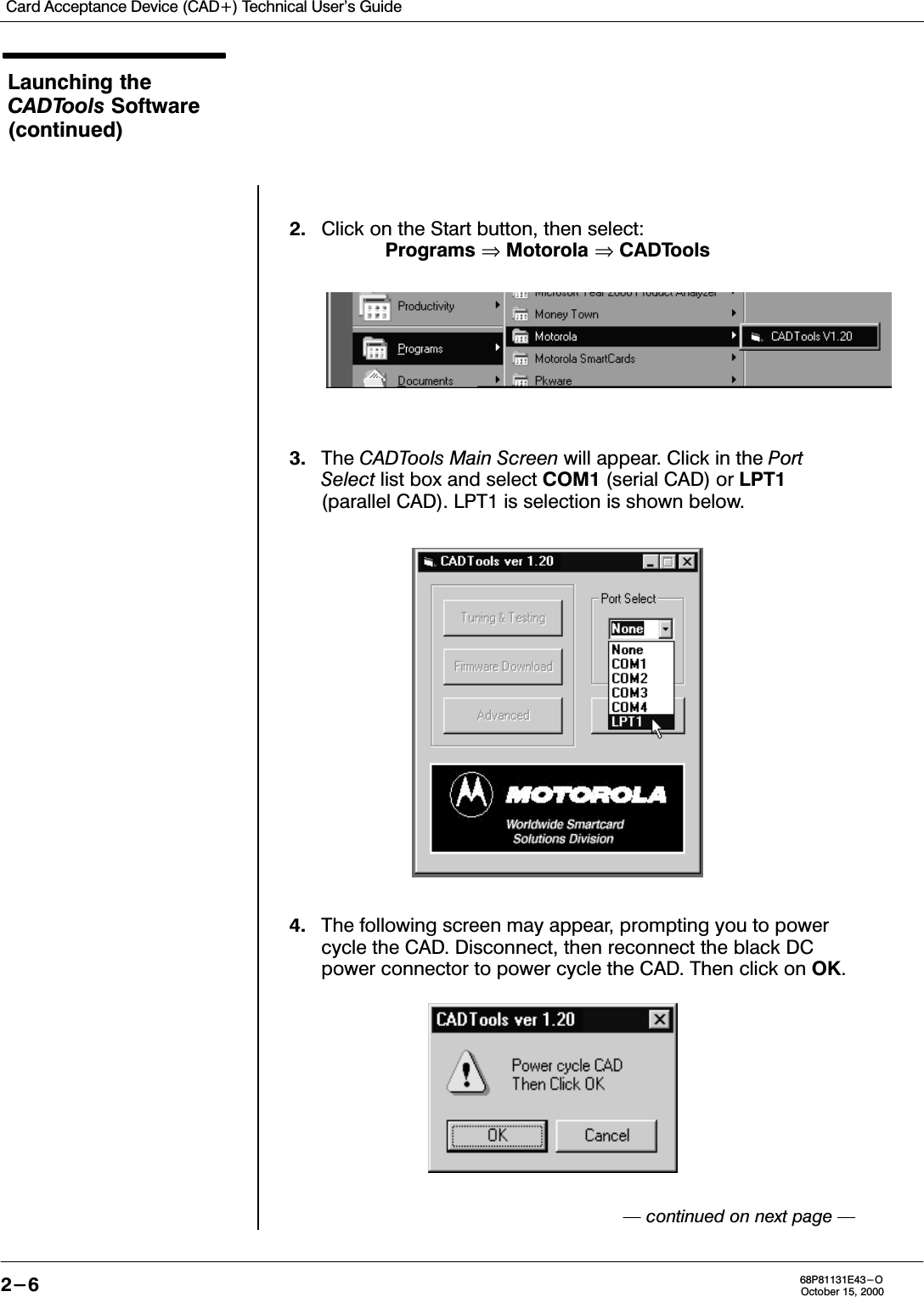 Card Acceptance Device (CAD+) Technical User&apos;s Guide2-6 68P81131E43-OOctober 15, 2000Launching theCADTools Software(continued)2. Click on the Start button, then select:Programs ⇒ Motorola ⇒ CADTools3. The CADTools Main Screen will appear. Click in the PortSelect list box and select COM1 (serial CAD) or LPT1(parallel CAD). LPT1 is selection is shown below.4. The following screen may appear, prompting you to powercycle the CAD. Disconnect, then reconnect the black DCpower connector to power cycle the CAD. Then click on OK. continued on next page 