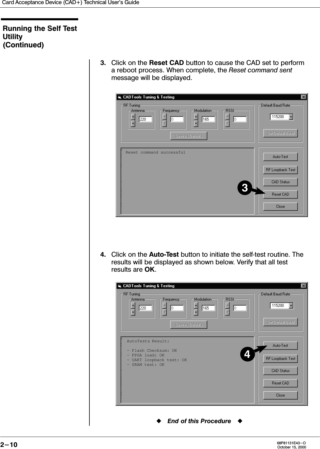 Card Acceptance Device (CAD+) Technical User&apos;s Guide2-10 68P81131E43-OOctober 15, 2000Running the Self TestUtility(Continued)3. Click on the Reset CAD button to cause the CAD set to performa reboot process. When complete, the Reset command sentmessage will be displayed.4. Click on the AutoTest button to initiate the selftest routine. Theresults will be displayed as shown below. Verify that all testresults are OK.End of this ProcedureAutoTests Result:– Flash Checksum: OK– FPGA load: OK– UART loopback test: OK– SRAM test: OK4Reset command successful3