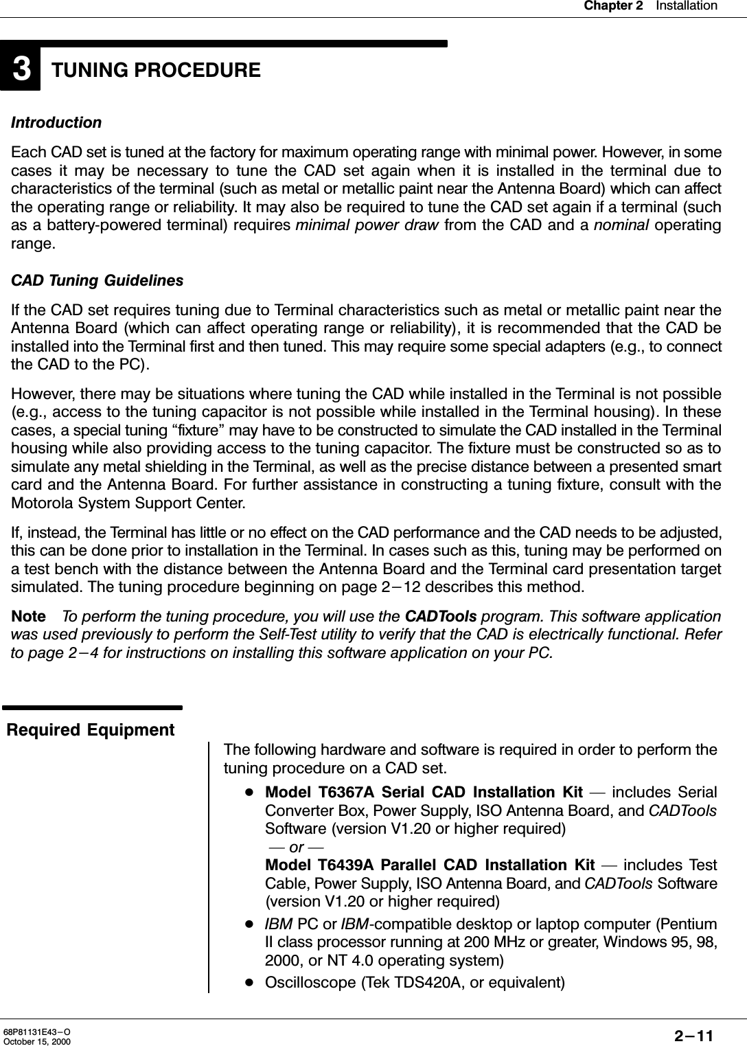 Chapter 2Installation2-1168P81131E43-OOctober 15, 2000TUNING PROCEDURE3IntroductionEach CAD set is tuned at the factory for maximum operating range with minimal power. However, in somecases it may be necessary to tune the CAD set again when it is installed in the terminal due tocharacteristics of the terminal (such as metal or metallic paint near the Antenna Board) which can affectthe operating range or reliability. It may also be required to tune the CAD set again if a terminal (suchas a batterypowered terminal) requires minimal power draw from the CAD and a nominal operatingrange.CAD Tuning GuidelinesIf the CAD set requires tuning due to Terminal characteristics such as metal or metallic paint near theAntenna Board (which can affect operating range or reliability), it is recommended that the CAD beinstalled into the Terminal first and then tuned. This may require some special adapters (e.g., to connectthe CAD to the PC).However, there may be situations where tuning the CAD while installed in the Terminal is not possible(e.g., access to the tuning capacitor is not possible while installed in the Terminal housing). In thesecases, a special tuning fixture&quot; may have to be constructed to simulate the CAD installed in the Terminalhousing while also providing access to the tuning capacitor. The fixture must be constructed so as tosimulate any metal shielding in the Terminal, as well as the precise distance between a presented smartcard and the Antenna Board. For further assistance in constructing a tuning fixture, consult with theMotorola System Support Center.If, instead, the Terminal has little or no effect on the CAD performance and the CAD needs to be adjusted,this can be done prior to installation in the Terminal. In cases such as this, tuning may be performed ona test bench with the distance between the Antenna Board and the Terminal card presentation targetsimulated. The tuning procedure beginning on page 2-12 describes this method.NoteTo perform the tuning procedure, you will use the CADTools program. This software applicationwas used previously to perform the SelfTest utility to verify that the CAD is electrically functional. Referto page 2-4 for instructions on installing this software application on your PC.Required EquipmentThe following hardware and software is required in order to perform thetuning procedure on a CAD set.Model T6367A Serial CAD Installation Kit  includes SerialConverter Box, Power Supply, ISO Antenna Board, and CADToolsSoftware (version V1.20 or higher required)  or Model T6439A Parallel CAD Installation Kit  includes TestCable, Power Supply, ISO Antenna Board, and CADTools Software(version V1.20 or higher required)IBM PC or IBMcompatible desktop or laptop computer (PentiumII class processor running at 200 MHz or greater, Windows 95, 98,2000, or NT 4.0 operating system)Oscilloscope (Tek TDS420A, or equivalent)