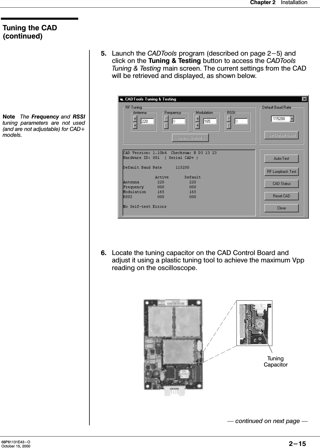 Chapter 2Installation2-1568P81131E43-OOctober 15, 2000Tuning the CAD(continued)NoteThe  Frequency and RSSItuning parameters are not used(and are not adjustable) for CAD+models.5. Launch the CADTools program (described on page 2-5) andclick on the Tuning &amp; Testing button to access the CADToolsTuning &amp; Testing main screen. The current settings from the CADwill be retrieved and displayed, as shown below.6. Locate the tuning capacitor on the CAD Control Board andadjust it using a plastic tuning tool to achieve the maximum Vppreading on the oscilloscope. continued on next page TuningCapacitor