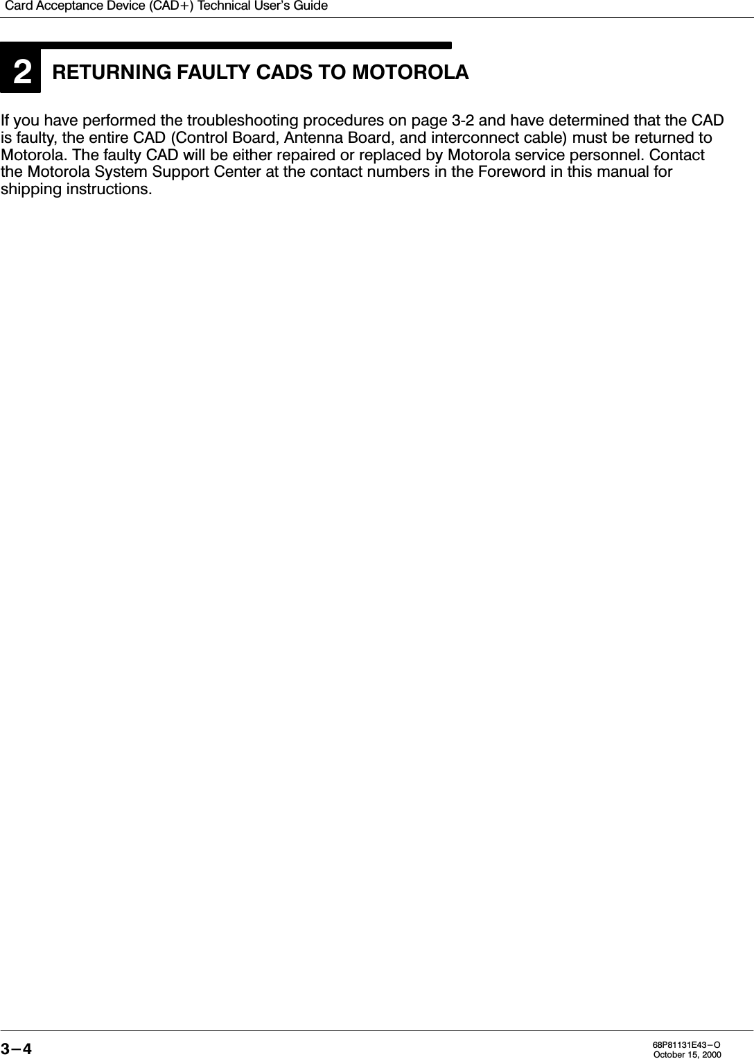 Card Acceptance Device (CAD+) Technical User&apos;s Guide3-4 68P81131E43-OOctober 15, 20002RETURNING FAULTY CADS TO MOTOROLAIf you have performed the troubleshooting procedures on page 32 and have determined that the CADis faulty, the entire CAD (Control Board, Antenna Board, and interconnect cable) must be returned toMotorola. The faulty CAD will be either repaired or replaced by Motorola service personnel. Contactthe Motorola System Support Center at the contact numbers in the Foreword in this manual forshipping instructions.