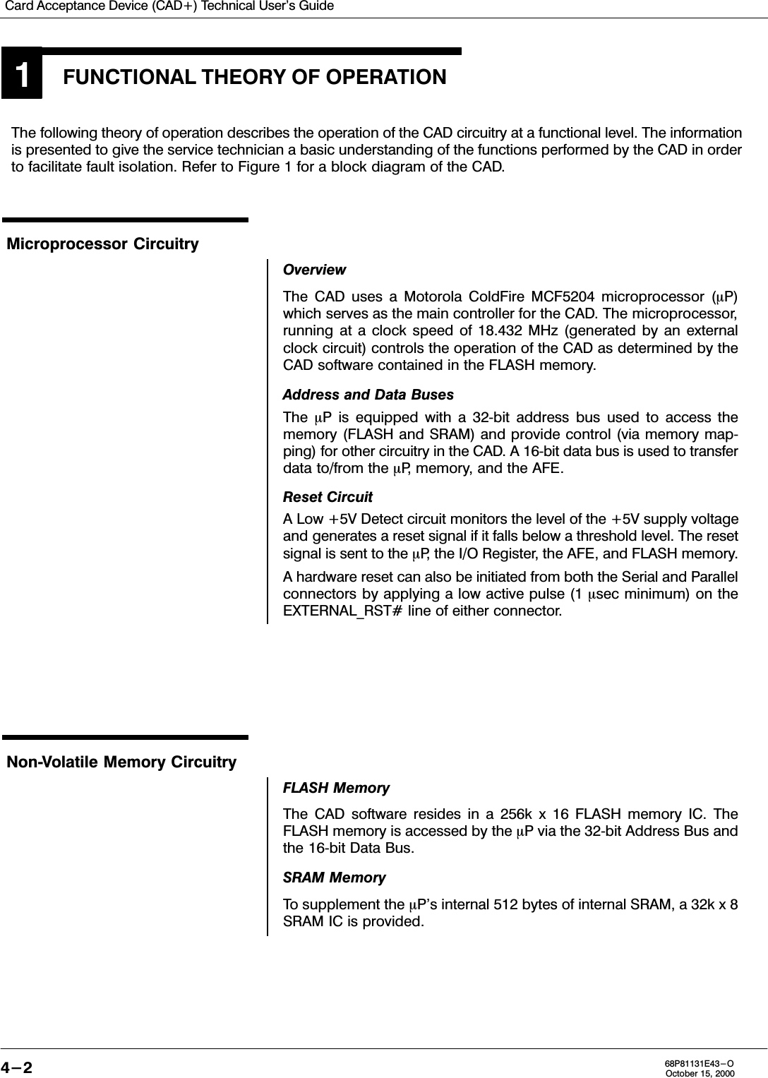 Card Acceptance Device (CAD+) Technical User&apos;s Guide4-2 68P81131E43-OOctober 15, 2000FUNCTIONAL THEORY OF OPERATION1The following theory of operation describes the operation of the CAD circuitry at a functional level. The informationis presented to give the service technician a basic understanding of the functions performed by the CAD in orderto facilitate fault isolation. Refer to Figure 1 for a block diagram of the CAD.Microprocessor CircuitryOverviewThe CAD uses a Motorola ColdFire MCF5204 microprocessor (P)which serves as the main controller for the CAD. The microprocessor,running at a clock speed of 18.432 MHz (generated by an externalclock circuit) controls the operation of the CAD as determined by theCAD software contained in the FLASH memory.Address and Data BusesThe  P is equipped with a 32bit address bus used to access thememory (FLASH and SRAM) and provide control (via memory mapping) for other circuitry in the CAD. A 16bit data bus is used to transferdata to/from the P, memory, and the AFE.Reset CircuitA Low +5V Detect circuit monitors the level of the +5V supply voltageand generates a reset signal if it falls below a threshold level. The resetsignal is sent to the P, the I/O Register, the AFE, and FLASH memory.A hardware reset can also be initiated from both the Serial and Parallelconnectors by applying a low active pulse (1 sec minimum) on theEXTERNAL_RST# line of either connector.NonVolatile Memory CircuitryFLASH MemoryThe CAD software resides in a 256k x 16 FLASH memory IC. TheFLASH memory is accessed by the P via the 32bit Address Bus andthe 16bit Data Bus.SRAM MemoryTo supplement the P&apos;s internal 512 bytes of internal SRAM, a 32k x 8SRAM IC is provided.