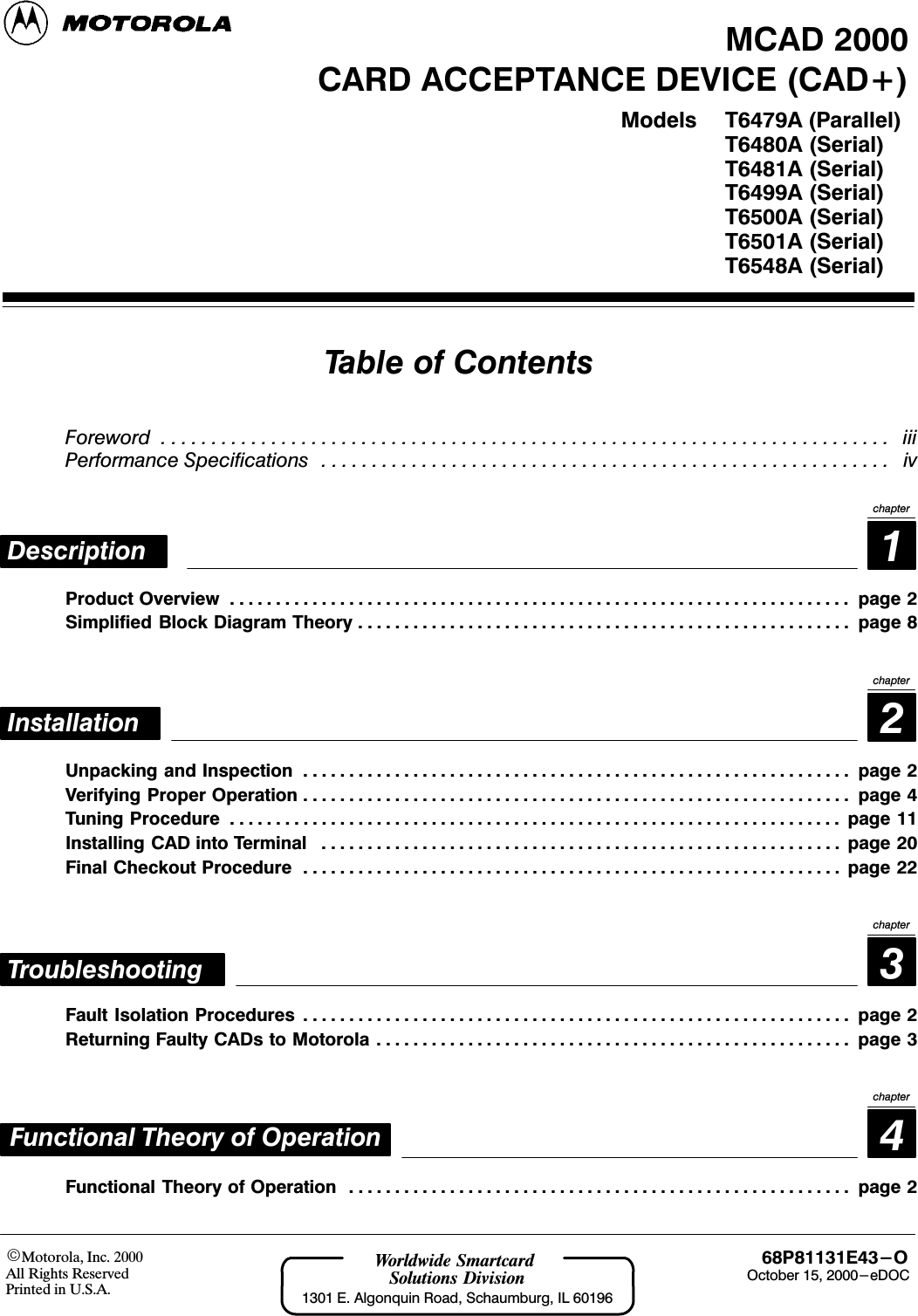 Motorola, Inc. 2000All Rights ReservedPrinted in U.S.A.68P81131E43-O  October 15, 2000-eDOCWorldwide Smartcard Solutions Division1301 E. Algonquin Road, Schaumburg, IL 60196CARD ACCEPTANCE DEVICE (CAD+)T6479A (Parallel)T6480A (Serial)T6481A (Serial)T6499A (Serial)T6500A (Serial)T6501A (Serial)T6548A (Serial)ModelsMCAD 2000Table of ContentsForeword iii. . . . . . . . . . . . . . . . . . . . . . . . . . . . . . . . . . . . . . . . . . . . . . . . . . . . . . . . . . . . . . . . . . . . . . . . . Performance Specifications iv. . . . . . . . . . . . . . . . . . . . . . . . . . . . . . . . . . . . . . . . . . . . . . . . . . . . . . . . . 1DescriptionchapterProduct Overview page 2. . . . . . . . . . . . . . . . . . . . . . . . . . . . . . . . . . . . . . . . . . . . . . . . . . . . . . . . . . . . . . . . . . . . Simplified Block Diagram Theory page 8. . . . . . . . . . . . . . . . . . . . . . . . . . . . . . . . . . . . . . . . . . . . . . . . . . . . . . 2InstallationchapterUnpacking and Inspection page 2. . . . . . . . . . . . . . . . . . . . . . . . . . . . . . . . . . . . . . . . . . . . . . . . . . . . . . . . . . . . Verifying Proper Operation page 4. . . . . . . . . . . . . . . . . . . . . . . . . . . . . . . . . . . . . . . . . . . . . . . . . . . . . . . . . . . . Tuning Procedure page 11. . . . . . . . . . . . . . . . . . . . . . . . . . . . . . . . . . . . . . . . . . . . . . . . . . . . . . . . . . . . . . . . . . . Installing CAD into Terminal page 20. . . . . . . . . . . . . . . . . . . . . . . . . . . . . . . . . . . . . . . . . . . . . . . . . . . . . . . . . Final Checkout Procedure page 22. . . . . . . . . . . . . . . . . . . . . . . . . . . . . . . . . . . . . . . . . . . . . . . . . . . . . . . . . . . 3chapterTroubleshootingFault Isolation Procedures page 2. . . . . . . . . . . . . . . . . . . . . . . . . . . . . . . . . . . . . . . . . . . . . . . . . . . . . . . . . . . . Returning Faulty CADs to Motorola page 3. . . . . . . . . . . . . . . . . . . . . . . . . . . . . . . . . . . . . . . . . . . . . . . . . . . . 4chapterFunctional Theory of OperationFunctional Theory of Operation page 2. . . . . . . . . . . . . . . . . . . . . . . . . . . . . . . . . . . . . . . . . . . . . . . . . . . . . . . 