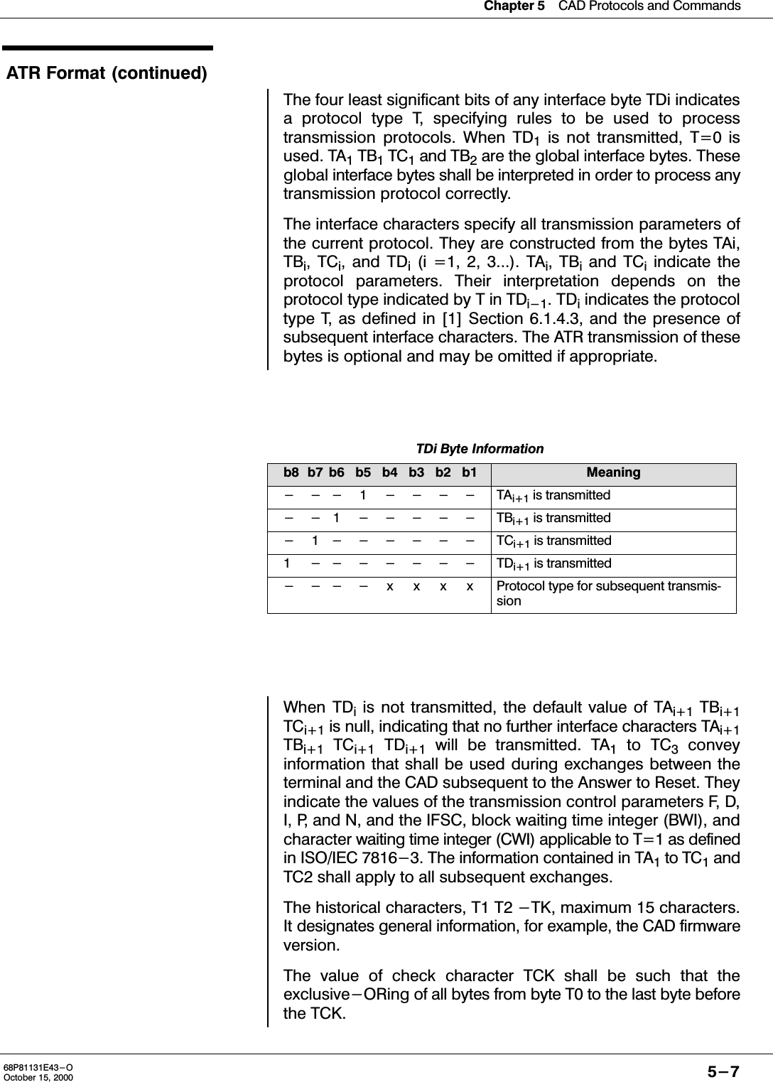 Chapter 5CAD Protocols and Commands5-768P81131E43-OOctober 15, 2000ATR Format (continued)The four least significant bits of any interface byte TDi indicatesa protocol type T, specifying rules to be used to processtransmission protocols. When TD1 is not transmitted, T=0 isused. TA1 TB1 TC1 and TB2 are the global interface bytes. Theseglobal interface bytes shall be interpreted in order to process anytransmission protocol correctly.The interface characters specify all transmission parameters ofthe current protocol. They are constructed from the bytes TAi,TBi, TCi, and TDi (i =1, 2, 3...). TAi, TBi and TCi indicate theprotocol parameters. Their interpretation depends on theprotocol type indicated by T in TDi-1. TDi indicates the protocoltype T, as defined in [1] Section 6.1.4.3, and the presence ofsubsequent interface characters. The ATR transmission of thesebytes is optional and may be omitted if appropriate.TDi Byte Informationb8 b7 b6 b5 b4 b3 b2 b1 Meaning--- 1 ---- TAi+1 is transmitted--1 ----- TBi+1 is transmitted- 1------ TCi+1 is transmitted1 ------- TDi+1 is transmitted----xxxx Protocol type for subsequent transmissionWhen TDi is not transmitted, the default value of TAi+1 TBi+1TCi+1 is null, indicating that no further interface characters TAi+1TBi+1 TCi+1 TDi+1 will be transmitted. TA1 to TC3 conveyinformation that shall be used during exchanges between theterminal and the CAD subsequent to the Answer to Reset. Theyindicate the values of the transmission control parameters F, D,I, P, and N, and the IFSC, block waiting time integer (BWI), andcharacter waiting time integer (CWI) applicable to T=1 as definedin ISO/IEC 7816-3. The information contained in TA1 to TC1 andTC2 shall apply to all subsequent exchanges.The historical characters, T1 T2 -TK, maximum 15 characters.It designates general information, for example, the CAD firmwareversion.The value of check character TCK shall be such that theexclusive-ORing of all bytes from byte T0 to the last byte beforethe TCK.