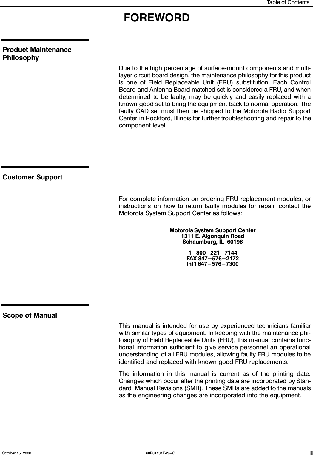 Table of ContentsiiiOctober 15, 2000 68P81131E43-OFOREWORDProduct Maintenance PhilosophyDue to the high percentage of surfacemount components and multilayer circuit board design, the maintenance philosophy for this productis one of Field Replaceable Unit (FRU) substitution. Each ControlBoard and Antenna Board matched set is considered a FRU, and whendetermined to be faulty, may be quickly and easily replaced with aknown good set to bring the equipment back to normal operation. Thefaulty CAD set must then be shipped to the Motorola Radio SupportCenter in Rockford, Illinois for further troubleshooting and repair to thecomponent level.Customer SupportFor complete information on ordering FRU replacement modules, orinstructions on how to return faulty modules for repair, contact theMotorola System Support Center as follows:Motorola System Support Center1311 E. Algonquin RoadSchaumburg, IL  601961-800-221-7144FAX 847-576-2172Int&apos;l 847-576-7300Scope of ManualThis manual is intended for use by experienced technicians familiarwith similar types of equipment. In keeping with the maintenance philosophy of Field Replaceable Units (FRU), this manual contains functional information sufficient to give service personnel an operationalunderstanding of all FRU modules, allowing faulty FRU modules to beidentified and replaced with known good FRU replacements.The information in this manual is current as of the printing date.Changes which occur after the printing date are incorporated by Standard  Manual Revisions (SMR). These SMRs are added to the manualsas the engineering changes are incorporated into the equipment.