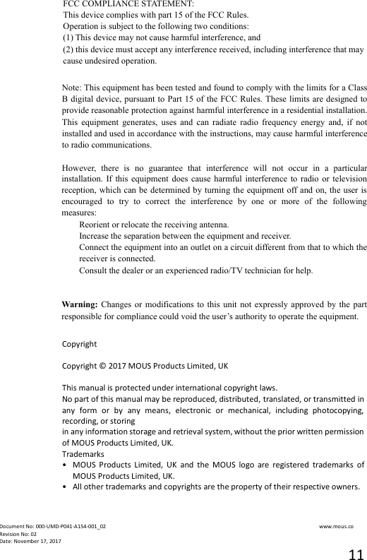  Document No: 000-UMD-P041-A154-001_02                                                                                                                                                                www.mous.co                                                                                                           Revision No: 02 Date: November 17, 2017 11                              Copyright  Copyright &copy; 2017 MOUS Products Limited, UK  This manual is protected under international copyright laws. No part of this manual may be reproduced, distributed, translated, or transmitted in any  form  or  by  any  means,  electronic  or  mechanical,  including  photocopying, recording, or storing in any information storage and retrieval system, without the prior written permission of MOUS Products Limited, UK. Trademarks &bull;   MOUS  Products  Limited,  UK  and  the  MOUS  logo  are  registered  trademarks  of MOUS Products Limited, UK. &bull;   All other trademarks and copyrights are the property of their respective owners. FCC COMPLIANCE STATEMENT: This device complies with part 15 of the FCC Rules.   Operation is subject to the following two conditions:   (1) This device may not cause harmful interference, and   (2) this device must accept any interference received, including interference that may   cause undesired operation. Note: This equipment has been tested and found to comply with the limits for a Class B digital device, pursuant  to  Part 15 of the FCC Rules. These  limits are  designed to provide reasonable protection against harmful interference in a residential installation. This  equipment  generates,  uses  and  can  radiate  radio  frequency  energy  and,  if  not installed and used in accordance with the instructions, may cause harmful interference to radio communications.  However,  there  is  no  guarantee  that  interference  will  not  occur  in  a  particular installation.  If this  equipment  does  cause  harmful interference  to radio  or  television reception, which  can be determined by turning the equipment  off and on,  the user is encouraged  to  try  to  correct  the  interference  by  one  or  more  of  the  following measures: Reorient or relocate the receiving antenna. Increase the separation between the equipment and receiver. Connect the equipment into an outlet on a circuit different from that to which the receiver is connected. Consult the dealer or an experienced radio/TV technician for help.   Warning: Changes  or  modifications  to this  unit not  expressly approved  by  the  part responsible for compliance could void the user&rsquo;s authority to operate the equipment. 