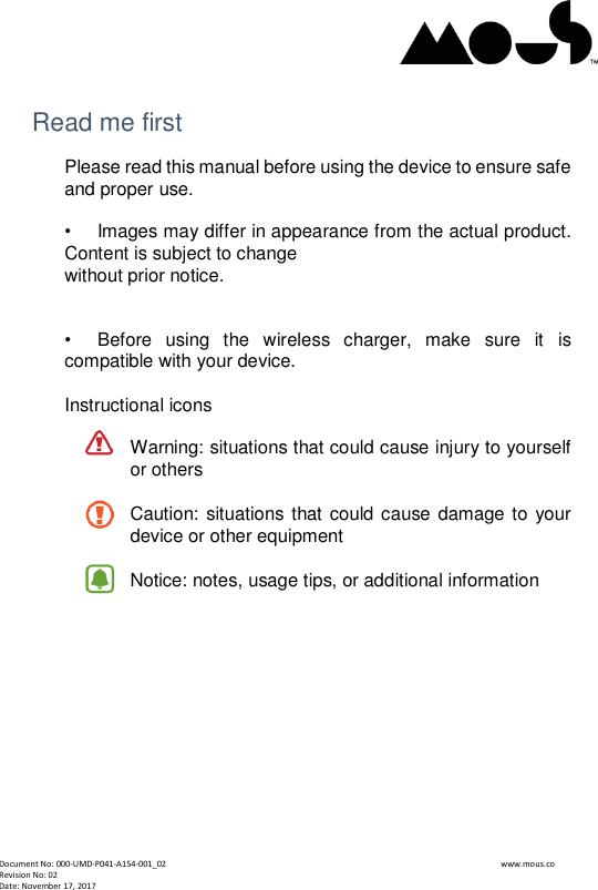  Document No: 000-UMD-P041-A154-001_02                                                                                                                                                                www.mous.co                                                                                                           Revision No: 02 Date: November 17, 2017  Read me first Please read this manual before using the device to ensure safe and proper use.  &bull;   Images may differ in appearance from the actual product. Content is subject to change without prior notice.   &bull;   Before  using  the  wireless  charger,  make  sure  it  is compatible with your device.  Instructional icons  Warning: situations that could cause injury to yourself or others  Caution: situations that could cause damage to your device or other equipment  Notice: notes, usage tips, or additional information         