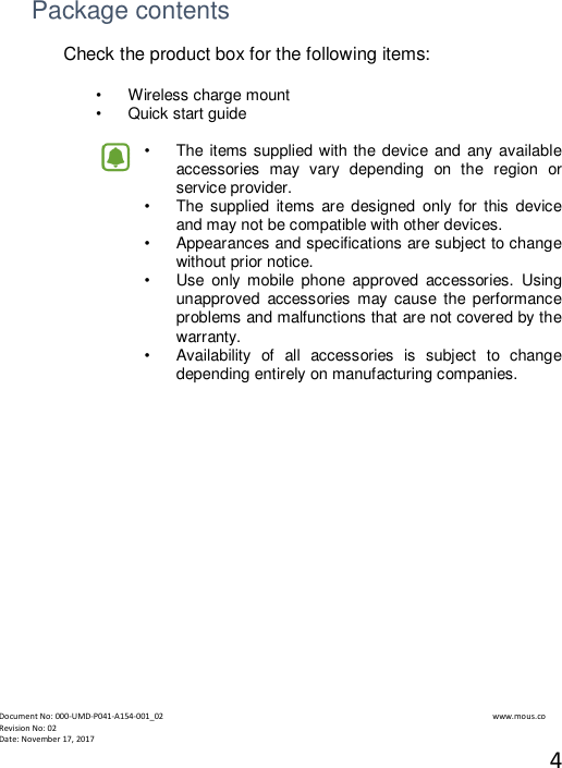  Document No: 000-UMD-P041-A154-001_02                                                                                                                                                                www.mous.co                                                                                                           Revision No: 02 Date: November 17, 2017 4    Package contents Check the product box for the following items:  &bull;   Wireless charge mount &bull;   Quick start guide  &bull;   The items supplied with the device and any available accessories  may  vary  depending  on  the  region  or service provider. &bull;   The supplied  items  are designed  only  for  this  device and may not be compatible with other devices. &bull;   Appearances and specifications are subject to change without prior notice. &bull;   Use  only mobile  phone  approved  accessories.  Using unapproved  accessories  may  cause the  performance problems and malfunctions that are not covered by the warranty. &bull;   Availability  of  all  accessories  is  subject  to  change depending entirely on manufacturing companies.              