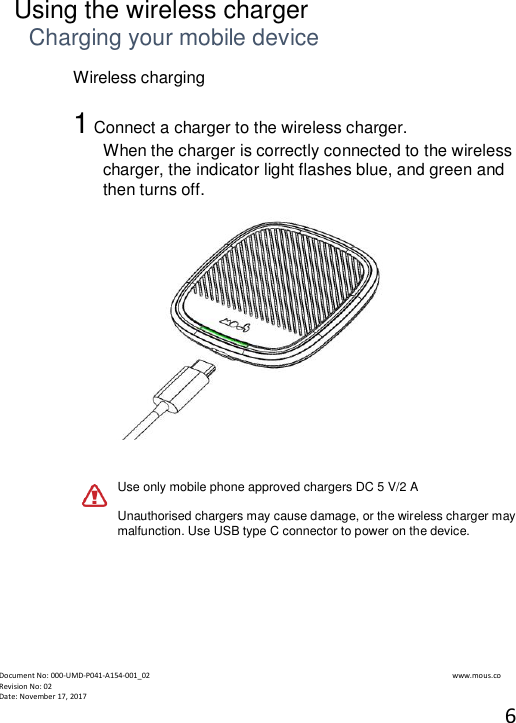  Document No: 000-UMD-P041-A154-001_02                                                                                                                                                                www.mous.co                                                                                                           Revision No: 02 Date: November 17, 2017 6   Using the wireless charger Charging your mobile device Wireless charging  1 Connect a charger to the wireless charger. When the charger is correctly connected to the wireless charger, the indicator light flashes blue, and green and then turns off.    Use only mobile phone approved chargers DC 5 V/2 A  Unauthorised chargers may cause damage, or the wireless charger may malfunction. Use USB type C connector to power on the device.        