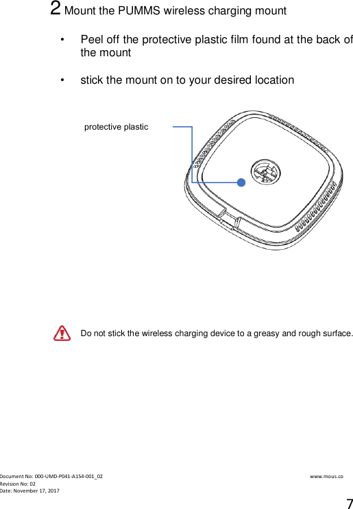  Document No: 000-UMD-P041-A154-001_02                                                                                                                                                                www.mous.co                                                                                                           Revision No: 02 Date: November 17, 2017 7  2 Mount the PUMMS wireless charging mount   &bull;  Peel off the protective plastic film found at the back of the mount  &bull;   stick the mount on to your desired location        Do not stick the wireless charging device to a greasy and rough surface.            protective plastic film 