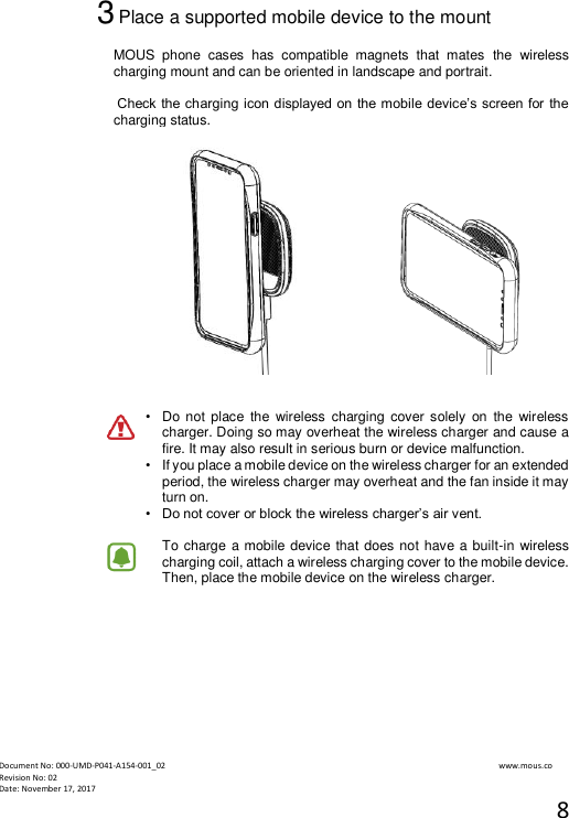  Document No: 000-UMD-P041-A154-001_02                                                                                                                                                                www.mous.co                                                                                                           Revision No: 02 Date: November 17, 2017 8  3 Place a supported mobile device to the mount  MOUS  phone  cases  has  compatible  magnets  that  mates  the  wireless charging mount and can be oriented in landscape and portrait.   Check the charging icon displayed on the mobile device&rsquo;s screen for the charging status.         &bull;   Do not  place  the  wireless  charging  cover solely  on  the  wireless charger. Doing so may overheat the wireless charger and cause a fire. It may also result in serious burn or device malfunction. &bull;   If you place a mobile device on the wireless charger for an extended period, the wireless charger may overheat and the fan inside it may turn on. &bull;  Do not cover or block the wireless charger&rsquo;s air vent.  To charge  a mobile device that does not have a built-in wireless charging coil, attach a wireless charging cover to the mobile device. Then, place the mobile device on the wireless charger.       