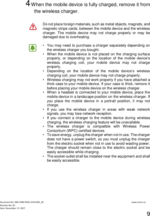  Document No: 000-UMD-P041-A154-001_02                                                                                                                                                                www.mous.co                                                                                                           Revision No: 02 Date: November 17, 2017 9  4 When the mobile device is fully charged, remove it from the wireless charger.  Do not place foreign materials, such as metal objects, magnets, and magnetic stripe cards, between the mobile device and the wireless charger. The  mobile  device may not  charge  properly  or  may  be damaged due to overheating.  &bull;   You may need to purchase a charger separately depending on the wireless charger you bought. &bull;   When the mobile device is not placed on the charging surface properly,  or  depending  on  the  location  of  the  mobile  device&rsquo;s wireless  charging  coil,  your  mobile  device  may  not  charge properly. &bull;  Depending  on  the  location  of  the  mobile  device&rsquo;s  wireless charging coil, your mobile device may not charge properly. &bull;   Wireless charging may not work properly if you have attached a thick case to your mobile device. If your case is thick, remove it before placing your mobile device on the wireless charger. &bull;   When a headset is connected to your mobile device, place the mobile device in a landscape position on the wireless charger. If you  place  the  mobile  device  in  a  portrait  position,  it  may  not charge. &bull;   If  you  use  the  wireless  charger  in  areas  with  weak  network signals, you may lose network reception. &bull;   If you connect a charger to the mobile  device during  wireless charging, the wireless charging feature will be unavailable. &bull;   The  wireless  charger  is  compatible  with  Wireless  Power Consortium (WPC) certified devices. &bull;   To save energy, unplug the charger when not in use. The charger does not have a power switch, so you must unplug the charger from the electric socket when not in use to avoid wasting power. The charger should remain close to the electric socket and be easily accessible while charging. &bull;   The socket-outlet shall be installed near the equipment and shall be easily accessible.    