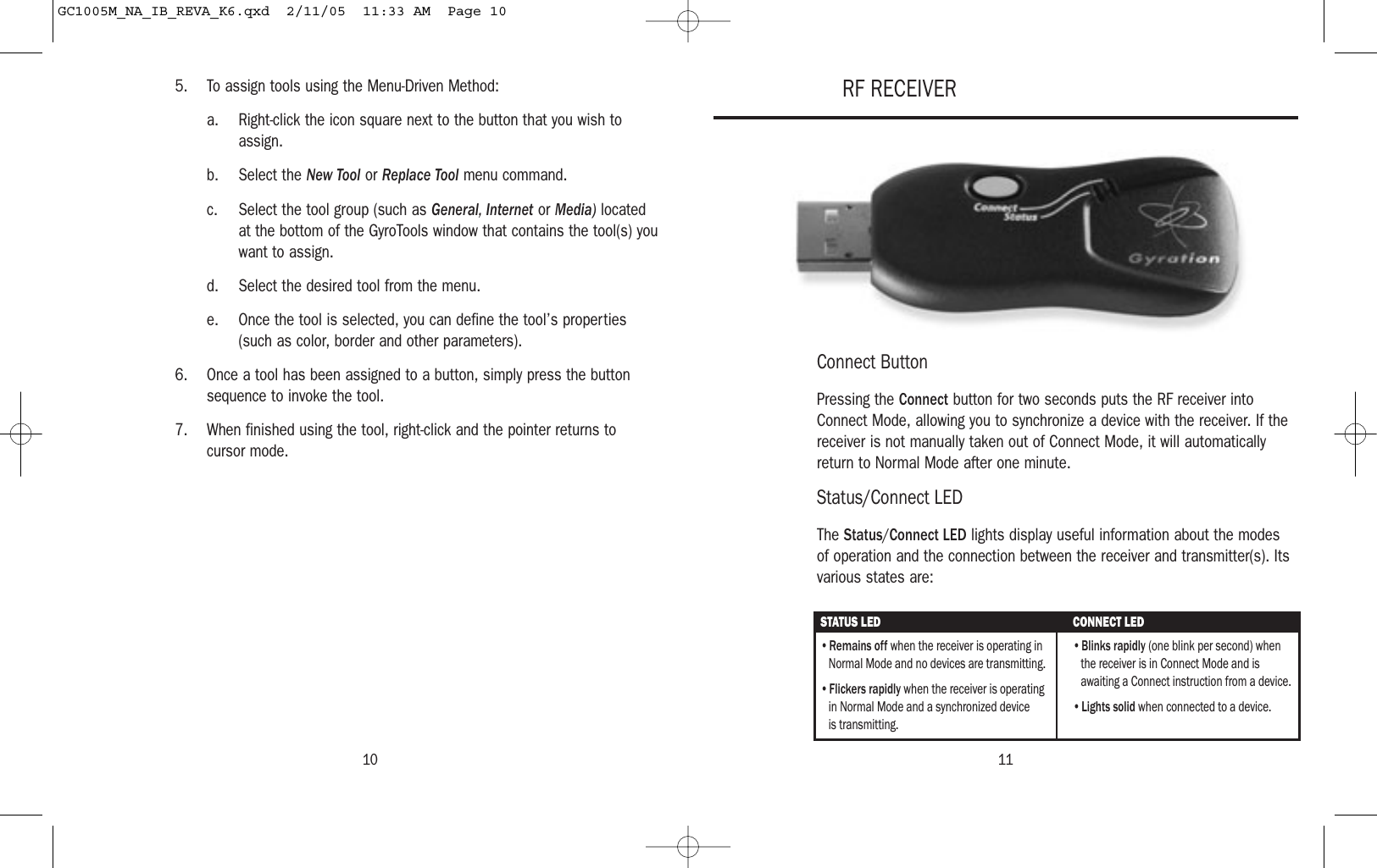 11105. To assign tools using the Menu-Driven Method:a. Right-click the icon square next to the button that you wish toassign.b. Select the New Tool or Replace Tool menu command.c. Select the tool group (such as General, Internet or Media) locatedat the bottom of the GyroTools window that contains the tool(s) youwant to assign.d. Select the desired tool from the menu.e. Once the tool is selected, you can define the tool’s properties(such as color, border and other parameters).6. Once a tool has been assigned to a button, simply press the buttonsequence to invoke the tool.7. When finished using the tool, right-click and the pointer returns to cursor mode.Connect ButtonPressing the Connect button for two seconds puts the RF receiver intoConnect Mode, allowing you to synchronize a device with the receiver. If thereceiver is not manually taken out of Connect Mode, it will automaticallyreturn to Normal Mode after one minute.Status/Connect LEDThe Status/Connect LED lights display useful information about the modesof operation and the connection between the receiver and transmitter(s). Itsvarious states are:RF RECEIVERSTATUS LED CONNECT LED• Remains off when the receiver is operating in Normal Mode and no devices are transmitting.• Flickers rapidly when the receiver is operating in Normal Mode and a synchronized device  is transmitting. • Blinks rapidly (one blink per second) when the receiver is in Connect Mode and is awaiting a Connect instruction from a device.• Lights solid when connected to a device. GC1005M_NA_IB_REVA_K6.qxd  2/11/05  11:33 AM  Page 10