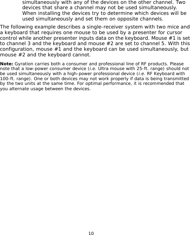                                 10simultaneously with any of the devices on the other channel. Two devices that share a channel may not be used simultaneously. When installing the devices try to determine which devices will be used simultaneously and set them on opposite channels.The following example describes a single-receiver system with two mice and a keyboard that requires one mouse to be used by a presenter for cursor control while another presenter inputs data on the keyboard. Mouse #1 is set to channel 3 and the keyboard and mouse #2 are set to channel 5. With this configuration, mouse #1 and the keyboard can be used simultaneously, but mouse #2 and the keyboard cannot. Note: Gyration carries both a consumer and professional line of RF products. Please note that a low-power consumer device (i.e. Ultra mouse with 25-ft. range) should not be used simultaneously with a high-power professional device (i.e. RF Keyboard with 100-ft. range). One or both devices may not work properly if data is being transmitted by the two units at the same time. For optimal performance, it is recommended that you alternate usage between the devices.