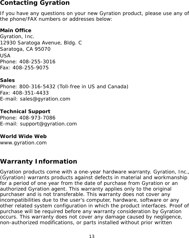                                 13Contacting GyrationIf you have any questions on your new Gyration product, please use any of the phone/FAX numbers or addresses below:Main Office Gyration, Inc.12930 Saratoga Avenue, Bldg. CSaratoga, CA 95070USAPhone: 408-255-3016Fax: 408-255-9075SalesPhone: 800-316-5432 (Toll-free in US and Canada)Fax: 408-351-4433E-mail: sales@gyration.comTechnical SupportPhone: 408-973-7086E-mail: support@gyration.comWorld Wide Webwww.gyration.comWarranty InformationGyration products come with a one-year hardware warranty. Gyration, Inc., (Gyration) warrants products against defects in material and workmanship for a period of one year from the date of purchase from Gyration or an authorized Gyration agent. This warranty applies only to the original purchaser and is not transferable. This warranty does not cover any incompatibilities due to the user&apos;s computer, hardware, software or any other related system configuration in which the product interfaces. Proof of purchase will be required before any warranty consideration by Gyration occurs. This warranty does not cover any damage caused by negligence, non-authorized modifications, or parts installed without prior written 