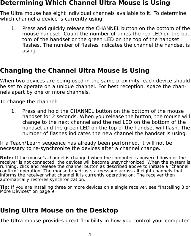                                 4Determining Which Channel Ultra Mouse is UsingThe Ultra mouse has eight individual channels available to it. To determine which channel a device is currently using:1. Press and quickly release the CHANNEL button on the bottom of the mouse handset. Count the number of times the red LED on the bot-tom of the handset or the green LED on the top of the handset flashes. The number of flashes indicates the channel the handset is using.Changing the Channel Ultra Mouse is UsingWhen two devices are being used in the same proximity, each device should be set to operate on a unique channel. For best reception, space the chan-nels apart by one or more channels.To change the channel: 1. Press and hold the CHANNEL button on the bottom of the mouse handset for 2 seconds. When you release the button, the mouse will change to the next channel and the red LED on the bottom of the handset and the green LED on the top of the handset will flash. The number of flashes indicates the new channel the handset is using.If a Teach/Learn sequence has already been performed, it will not be necessary to re-synchronize the devices after a channel change. Note: If the mouse’s channel is changed when the computer is powered down or the receiver is not connected, the devices will become unsynchronized. When the system is running, click and release the channel button as described above to initiate a “channel confirm” operation. The mouse broadcasts a message across all eight channels that informs the receiver what channel it is currently operating on. The receiver then automatically restores synchronization.Tip: If you are installing three or more devices on a single receiver, see “Installing 3 or More Devices” on page 9.Using Ultra Mouse on the DesktopThe Ultra mouse provides great flexibility in how you control your computer 