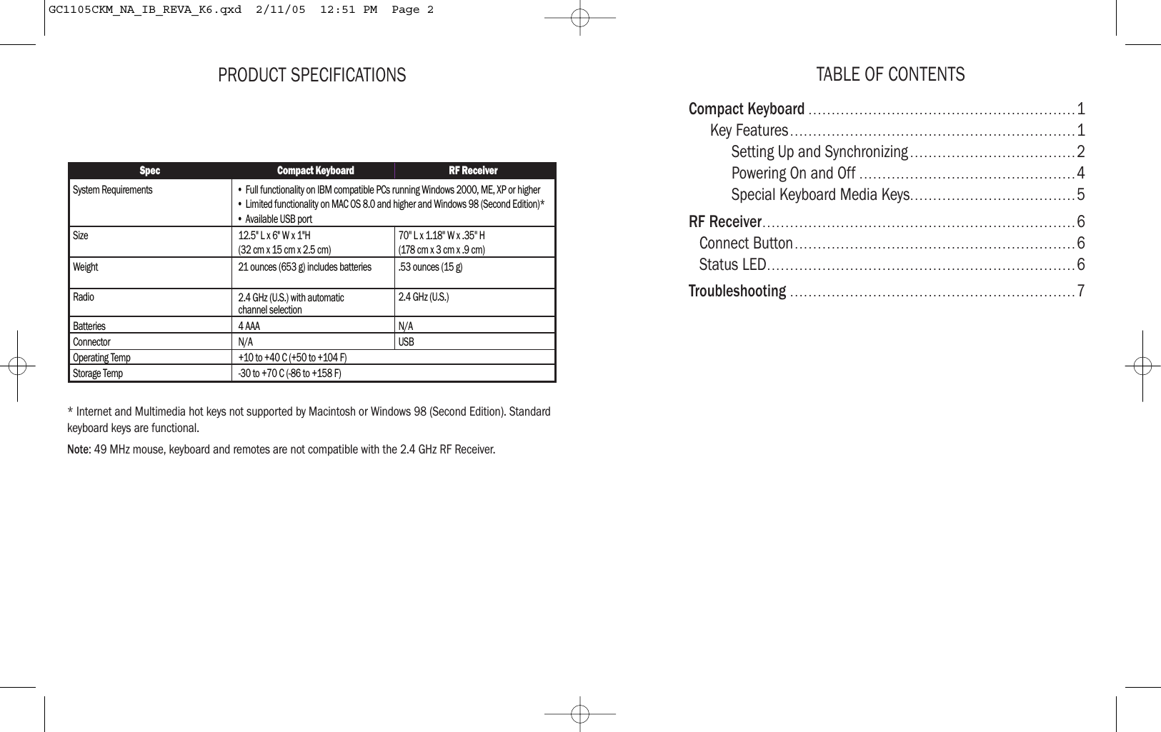 TABLE OF CONTENTSCompact Keyboard ..........................................................1Key Features ..............................................................1Setting Up and Synchronizing ....................................2Powering On and Off ...............................................4Special Keyboard Media Keys....................................5RF Receiver....................................................................6Connect Button.............................................................6Status LED...................................................................6Troubleshooting ..............................................................7PRODUCT SPECIFICATIONS* Internet and Multimedia hot keys not supported by Macintosh or Windows 98 (Second Edition). Standardkeyboard keys are functional.Note: 49 MHz mouse, keyboard and remotes are not compatible with the 2.4 GHz RF Receiver.Spec Compact Keyboard RF ReceiverSystem RequirementsSize 12.5&quot; L x 6&quot; W x 1&quot;H (32 cm x 15 cm x 2.5 cm)70&apos;&apos; L x 1.18&apos;&apos; W x .35&apos;&apos; H(178 cm x 3 cm x .9 cm)Weight 21 ounces (653 g) includes batteries .53 ounces (15 g)Radio 2.4 GHz (U.S.) with automatic channel selection2.4 GHz (U.S.)Batteries 4 AAA N/AConnector N/AOperating Temp +10 to +40 C (+50 to +104 F)Storage Temp -30 to +70 C (-86 to +158 F)USB • Full functionality on IBM compatible PCs running Windows 2000, ME, XP or higher• Limited functionality on MAC OS 8.0 and higher and Windows 98 (Second Edition)* • Available USB portGC1105CKM_NA_IB_REVA_K6.qxd  2/11/05  12:51 PM  Page 2