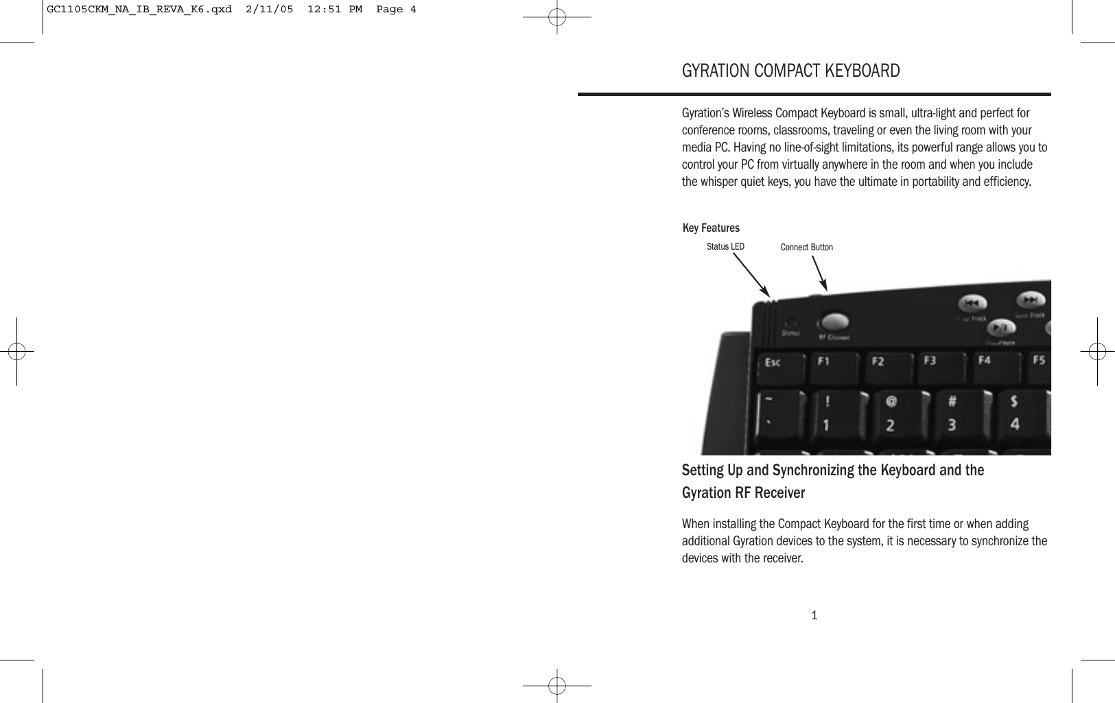 1GYRATION COMPACT KEYBOARDGyration’s Wireless Compact Keyboard is small, ultra-light and perfect forconference rooms, classrooms, traveling or even the living room with yourmedia PC. Having no line-of-sight limitations, its powerful range allows you tocontrol your PC from virtually anywhere in the room and when you includethe whisper quiet keys, you have the ultimate in portability and efficiency.Setting Up and Synchronizing the Keyboard and the Gyration RF ReceiverWhen installing the Compact Keyboard for the first time or when addingadditional Gyration devices to the system, it is necessary to synchronize thedevices with the receiver.Key FeaturesStatus LED Connect ButtonGC1105CKM_NA_IB_REVA_K6.qxd  2/11/05  12:51 PM  Page 4