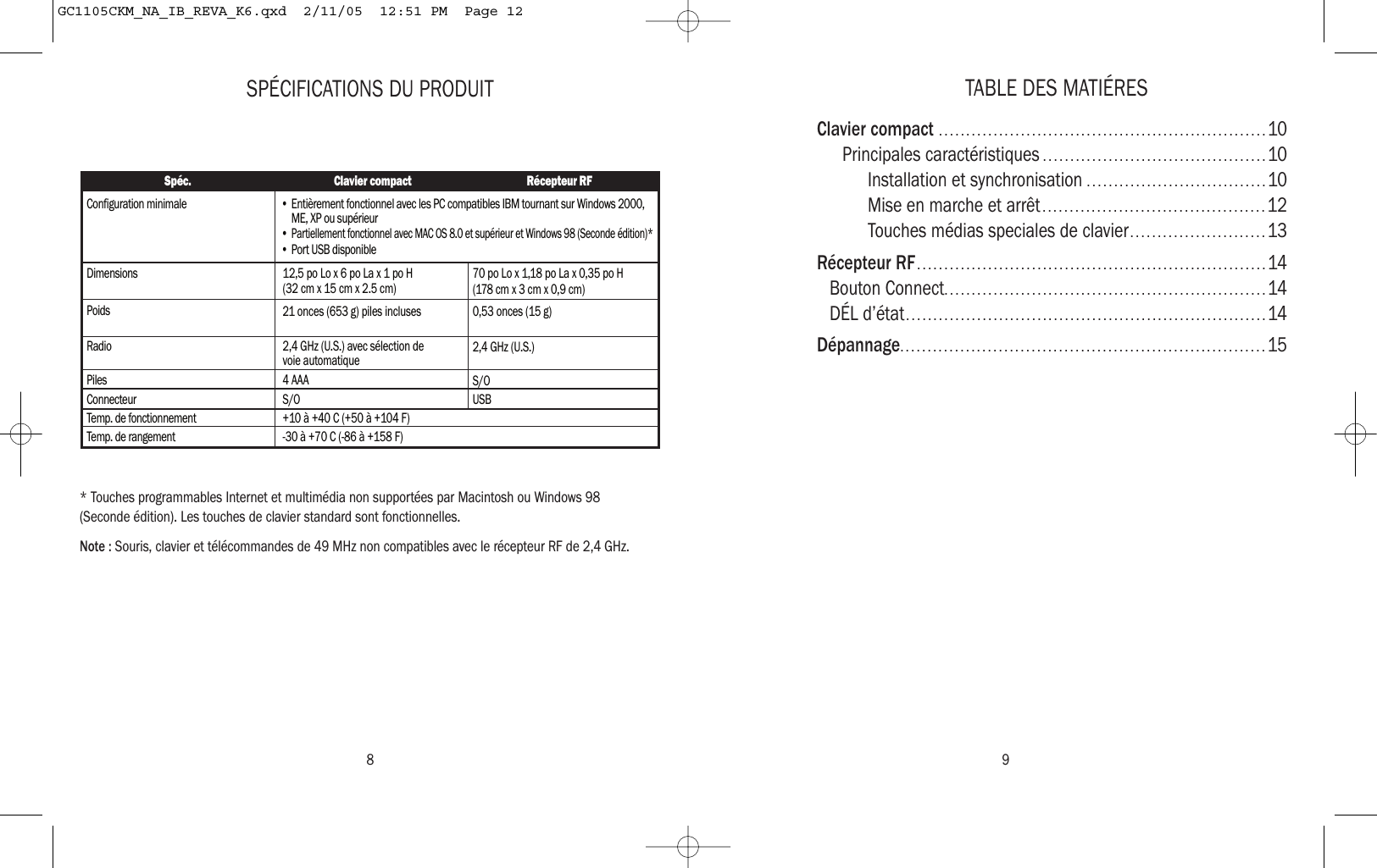 TABLE DES MATIÉRESClavier compact ............................................................10Principales caractéristiques .........................................10Installation et synchronisation .................................10Mise en marche et arrêt .........................................12Touches médias speciales de clavier.........................13Récepteur RF................................................................14Bouton Connect...........................................................14DÉL d’état..................................................................14Dépannage...................................................................15SPÉCIFICATIONS DU PRODUIT* Touches programmables Internet et multimédia non supportées par Macintosh ou Windows 98(Seconde édition). Les touches de clavier standard sont fonctionnelles.Note : Souris, clavier et télécommandes de 49 MHz non compatibles avec le récepteur RF de 2,4 GHz.Spéc. Clavier compact Récepteur RFConfiguration minimaleDimensions 12,5 po Lo x 6 po La x 1 po H (32 cm x 15 cm x 2.5 cm) 70 po Lo x 1,18 po La x 0,35 po H(178 cm x 3 cm x 0,9 cm)Poids 21 onces (653 g) piles incluses 0,53 onces (15 g)Radio 2,4 GHz (U.S.) avec sélection de voie automatique 2,4 GHz (U.S.)Piles 4 AAA S/OConnecteur S/OTemp. de fonctionnement +10 à +40 C (+50 à +104 F)Temp. de rangement -30 à +70 C (-86 à +158 F)USB • Entièrement fonctionnel avec les PC compatibles IBM tournant sur Windows 2000, ME, XP ou supérieur• Partiellement fonctionnel avec MAC OS 8.0 et supérieur et Windows 98 (Seconde édition)* • Port USB disponible8 9GC1105CKM_NA_IB_REVA_K6.qxd  2/11/05  12:51 PM  Page 12