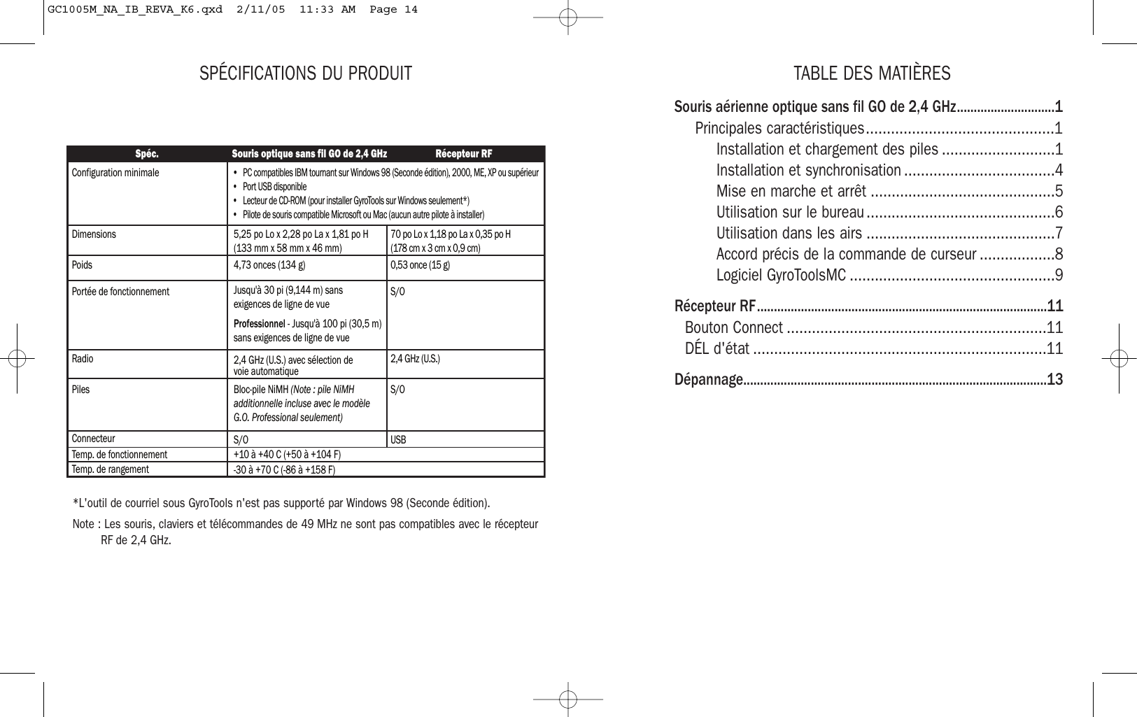 TABLE DES MATIÈRESSouris aérienne optique sans fil GO de 2,4 GHz.............................1Principales caractéristiques.............................................1Installation et chargement des piles ...........................1Installation et synchronisation ....................................4Mise en marche et arrêt ............................................5Utilisation sur le bureau .............................................6Utilisation dans les airs .............................................7Accord précis de la commande de curseur ..................8Logiciel GyroToolsMC .................................................9Récepteur RF......................................................................................11Bouton Connect ..............................................................11DÉL d&apos;état ......................................................................11Dépannage..........................................................................................13SPÉCIFICATIONS DU PRODUIT*L&apos;outil de courriel sous GyroTools n&apos;est pas supporté par Windows 98 (Seconde édition). Note : Les souris, claviers et télécommandes de 49 MHz ne sont pas compatibles avec le récepteurRF de 2,4 GHz.Spéc. Souris optique sans fil GO de 2,4 GHz Récepteur RFConfiguration minimaleDimensions 5,25 po Lo x 2,28 po La x 1,81 po H (133 mm x 58 mm x 46 mm)70 po Lo x 1,18 po La x 0,35 po H  (178 cm x 3 cm x 0,9 cm)PoidsPortée de fonctionnement4,73 onces (134 g)Jusqu&apos;à 30 pi (9,144 m) sans exigences de ligne de vueProfessionnel - Jusqu&apos;à 100 pi (30,5 m) sans exigences de ligne de vue0,53 once (15 g)Radio 2,4 GHz (U.S.) avec sélection de voie automatique 2,4 GHz (U.S.)S/OPiles Bloc-pile NiMH (Note : pile NiMH additionnelle incluse avec le modèle G.O. Professional seulement)S/OConnecteur S/O USBTemp. de fonctionnement +10 à +40 C (+50 à +104 F)Temp. de rangement -30 à +70 C (-86 à +158 F)•  PC compatibles IBM tournant sur Windows 98 (Seconde édition), 2000, ME, XP ou supérieur•  Port USB disponible•  Lecteur de CD-ROM (pour installer GyroTools sur Windows seulement*)•  Pilote de souris compatible Microsoft ou Mac (aucun autre pilote à installer)GC1005M_NA_IB_REVA_K6.qxd  2/11/05  11:33 AM  Page 14