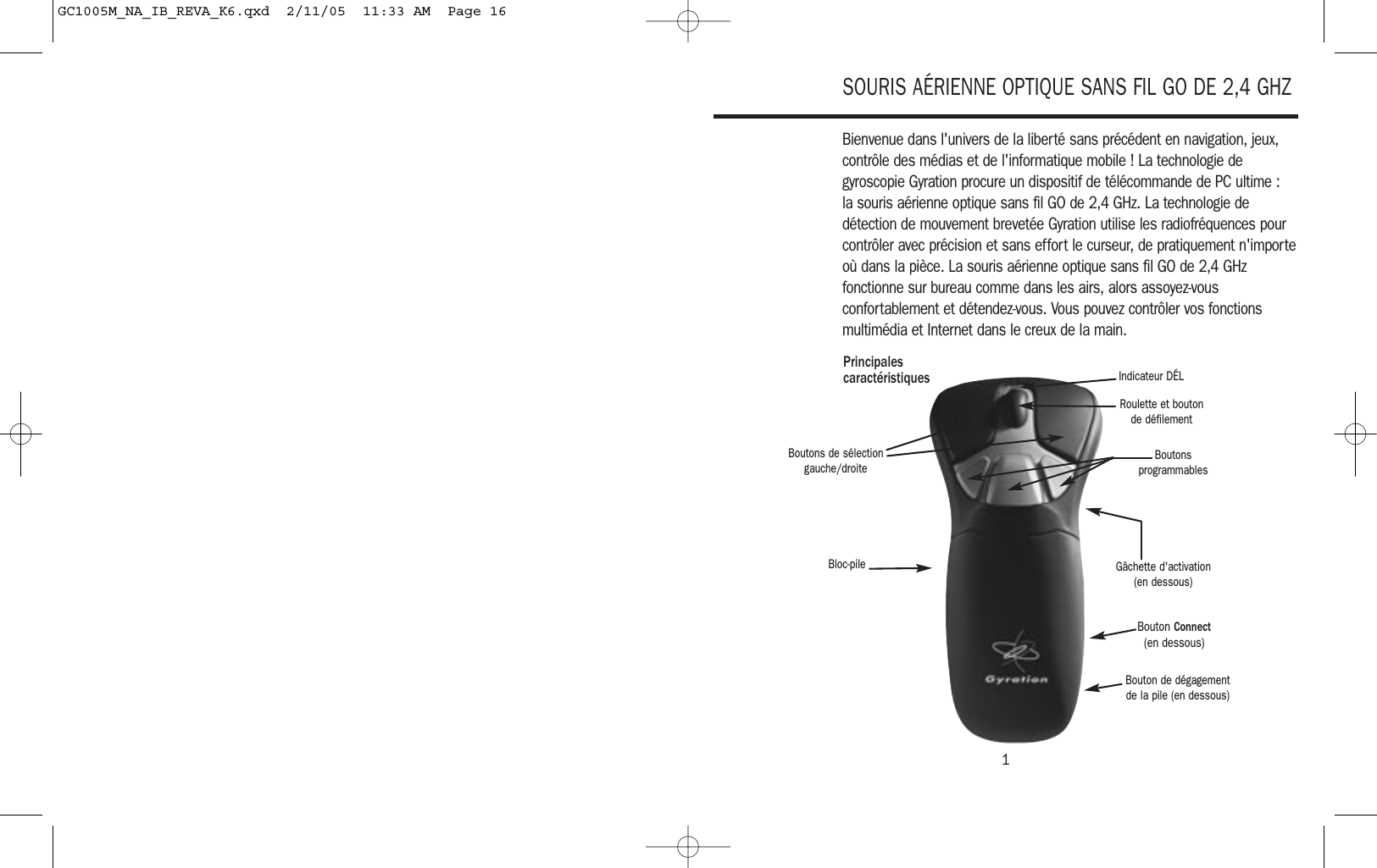 1SOURIS AÉRIENNE OPTIQUE SANS FIL GO DE 2,4 GHZBienvenue dans l&apos;univers de la liberté sans précédent en navigation, jeux,contrôle des médias et de l&apos;informatique mobile ! La technologie degyroscopie Gyration procure un dispositif de télécommande de PC ultime : la souris aérienne optique sans fil GO de 2,4 GHz. La technologie dedétection de mouvement brevetée Gyration utilise les radiofréquences pourcontrôler avec précision et sans effort le curseur, de pratiquement n&apos;importeoù dans la pièce. La souris aérienne optique sans fil GO de 2,4 GHzfonctionne sur bureau comme dans les airs, alors assoyez-vousconfortablement et détendez-vous. Vous pouvez contrôler vos fonctionsmultimédia et Internet dans le creux de la main.Boutons de sélectiongauche/droitePrincipales caractéristiquesRoulette et boutonde défilementIndicateur DÉLBoutonsprogrammablesBloc-pileBouton de dégagementde la pile (en dessous)Bouton Connect (en dessous)Gâchette d&apos;activation(en dessous)GC1005M_NA_IB_REVA_K6.qxd  2/11/05  11:33 AM  Page 16