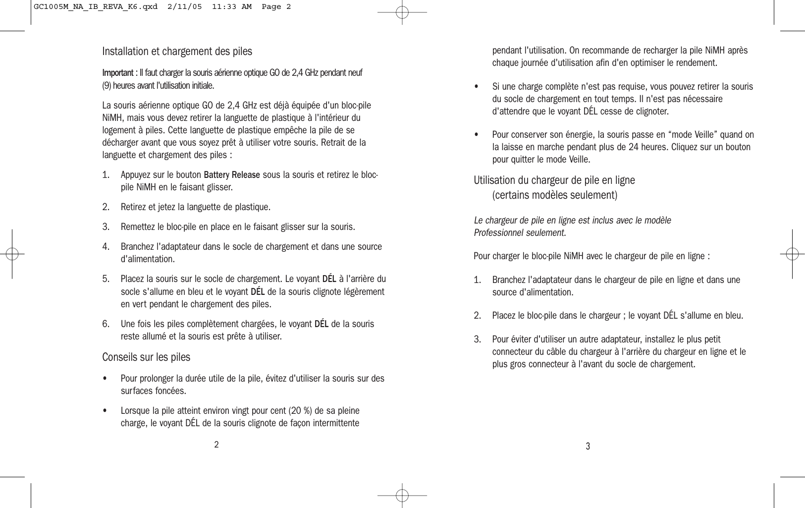 32pendant l&apos;utilisation. On recommande de recharger la pile NiMH aprèschaque journée d&apos;utilisation afin d&apos;en optimiser le rendement.• Si une charge complète n&apos;est pas requise, vous pouvez retirer la sourisdu socle de chargement en tout temps. Il n&apos;est pas nécessaired&apos;attendre que le voyant DÉL cesse de clignoter.• Pour conserver son énergie, la souris passe en “mode Veille” quand onla laisse en marche pendant plus de 24 heures. Cliquez sur un boutonpour quitter le mode Veille.Utilisation du chargeur de pile en ligne (certains modèles seulement)Le chargeur de pile en ligne est inclus avec le modèle Professionnel seulement.Pour charger le bloc-pile NiMH avec le chargeur de pile en ligne :1. Branchez l&apos;adaptateur dans le chargeur de pile en ligne et dans unesource d&apos;alimentation.2. Placez le bloc-pile dans le chargeur ; le voyant DÉL s&apos;allume en bleu.3. Pour éviter d&apos;utiliser un autre adaptateur, installez le plus petitconnecteur du câble du chargeur à l&apos;arrière du chargeur en ligne et leplus gros connecteur à l&apos;avant du socle de chargement.Installation et chargement des pilesImportant : Il faut charger la souris aérienne optique GO de 2,4 GHz pendant neuf (9) heures avant l&apos;utilisation initiale.La souris aérienne optique GO de 2,4 GHz est déjà équipée d&apos;un bloc-pileNiMH, mais vous devez retirer la languette de plastique à l&apos;intérieur dulogement à piles. Cette languette de plastique empêche la pile de sedécharger avant que vous soyez prêt à utiliser votre souris. Retrait de lalanguette et chargement des piles :1. Appuyez sur le bouton Battery Release sous la souris et retirez le bloc-pile NiMH en le faisant glisser.2. Retirez et jetez la languette de plastique.3. Remettez le bloc-pile en place en le faisant glisser sur la souris.4. Branchez l&apos;adaptateur dans le socle de chargement et dans une sourced&apos;alimentation.5. Placez la souris sur le socle de chargement. Le voyant DÉL à l&apos;arrière dusocle s&apos;allume en bleu et le voyant DÉL de la souris clignote légèrementen vert pendant le chargement des piles.6. Une fois les piles complètement chargées, le voyant DÉL de la sourisreste allumé et la souris est prête à utiliser.Conseils sur les piles• Pour prolonger la durée utile de la pile, évitez d&apos;utiliser la souris sur dessurfaces foncées.• Lorsque la pile atteint environ vingt pour cent (20 %) de sa pleinecharge, le voyant DÉL de la souris clignote de façon intermittenteGC1005M_NA_IB_REVA_K6.qxd  2/11/05  11:33 AM  Page 2