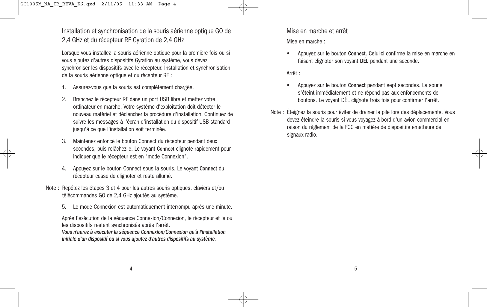 54Installation et synchronisation de la souris aérienne optique GO de2,4 GHz et du récepteur RF Gyration de 2,4 GHzLorsque vous installez la souris aérienne optique pour la première fois ou sivous ajoutez d&apos;autres dispositifs Gyration au système, vous devezsynchroniser les dispositifs avec le récepteur. Installation et synchronisationde la souris aérienne optique et du récepteur RF :1. Assurez-vous que la souris est complètement chargée.2. Branchez le récepteur RF dans un port USB libre et mettez votreordinateur en marche. Votre système d&apos;exploitation doit détecter lenouveau matériel et déclencher la procédure d&apos;installation. Continuez desuivre les messages à l&apos;écran d&apos;installation du dispositif USB standardjusqu&apos;à ce que l&apos;installation soit terminée.3. Maintenez enfoncé le bouton Connect du récepteur pendant deuxsecondes, puis relâchez-le. Le voyant Connect clignote rapidement pourindiquer que le récepteur est en “mode Connexion”.4. Appuyez sur le bouton Connect sous la souris. Le voyant Connect durécepteur cesse de clignoter et reste allumé.Note : Répétez les étapes 3 et 4 pour les autres souris optiques, claviers et/outélécommandes GO de 2,4 GHz ajoutés au système.5. Le mode Connexion est automatiquement interrompu après une minute.Après l&apos;exécution de la séquence Connexion/Connexion, le récepteur et le oules dispositifs restent synchronisés après l&apos;arrêt. Vous n&apos;aurez à exécuter la séquence Connexion/Connexion qu&apos;à l&apos;installationinitiale d&apos;un dispositif ou si vous ajoutez d&apos;autres dispositifs au système.Mise en marche et arrêtMise en marche :• Appuyez sur le bouton Connect. Celui-ci confirme la mise en marche enfaisant clignoter son voyant DÉL pendant une seconde.Arrêt :• Appuyez sur le bouton Connect pendant sept secondes. La souriss&apos;éteint immédiatement et ne répond pas aux enfoncements deboutons. Le voyant DÉL clignote trois fois pour confirmer l&apos;arrêt.Note : Éteignez la souris pour éviter de drainer la pile lors des déplacements. Vousdevez éteindre la souris si vous voyagez à bord d&apos;un avion commercial enraison du règlement de la FCC en matière de dispositifs émetteurs designaux radio.GC1005M_NA_IB_REVA_K6.qxd  2/11/05  11:33 AM  Page 4
