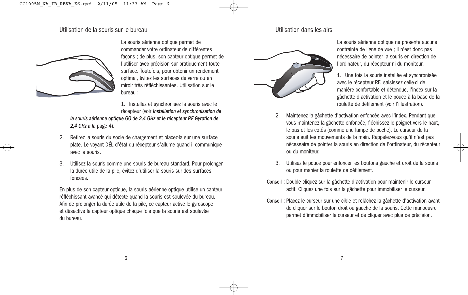 6 7Utilisation de la souris sur le bureauLa souris aérienne optique permet decommander votre ordinateur de différentesfaçons ; de plus, son capteur optique permet del&apos;utiliser avec précision sur pratiquement toutesurface. Toutefois, pour obtenir un rendementoptimal, évitez les surfaces de verre ou enmiroir très réfléchissantes. Utilisation sur lebureau :1. Installez et synchronisez la souris avec lerécepteur (voir Installation et synchronisation dela souris aérienne optique GO de 2,4 GHz et le récepteur RF Gyration de2,4 GHz à la page 4).2. Retirez la souris du socle de chargement et placez-la sur une surfaceplate. Le voyant DÉL d&apos;état du récepteur s&apos;allume quand il communiqueavec la souris.3. Utilisez la souris comme une souris de bureau standard. Pour prolongerla durée utile de la pile, évitez d&apos;utiliser la souris sur des surfacesfoncées.En plus de son capteur optique, la souris aérienne optique utilise un capteurréfléchissant avancé qui détecte quand la souris est soulevée du bureau.Afin de prolonger la durée utile de la pile, ce capteur active le gyroscope et désactive le capteur optique chaque fois que la souris est soulevée du bureau.Utilisation dans les airsLa souris aérienne optique ne présente aucunecontrainte de ligne de vue ; il n&apos;est donc pasnécessaire de pointer la souris en direction del&apos;ordinateur, du récepteur ni du moniteur.1. Une fois la souris installée et synchroniséeavec le récepteur RF, saisissez celle-ci demanière confortable et détendue, l&apos;index sur lagâchette d&apos;activation et le pouce à la base de laroulette de défilement (voir l&apos;illustration).2. Maintenez la gâchette d&apos;activation enfoncée avec l&apos;index. Pendant quevous maintenez la gâchette enfoncée, fléchissez le poignet vers le haut,le bas et les côtés (comme une lampe de poche). Le curseur de lasouris suit les mouvements de la main. Rappelez-vous qu&apos;il n&apos;est pasnécessaire de pointer la souris en direction de l&apos;ordinateur, du récepteurou du moniteur.3. Utilisez le pouce pour enfoncer les boutons gauche et droit de la sourisou pour manier la roulette de défilement.Conseil : Double cliquez sur la gâchette d&apos;activation pour maintenir le curseuractif. Cliquez une fois sur la gâchette pour immobiliser le curseur.Conseil : Placez le curseur sur une cible et relâchez la gâchette d&apos;activation avantde cliquer sur le bouton droit ou gauche de la souris. Cette manoeuvrepermet d&apos;immobiliser le curseur et de cliquer avec plus de précision.GC1005M_NA_IB_REVA_K6.qxd  2/11/05  11:33 AM  Page 6