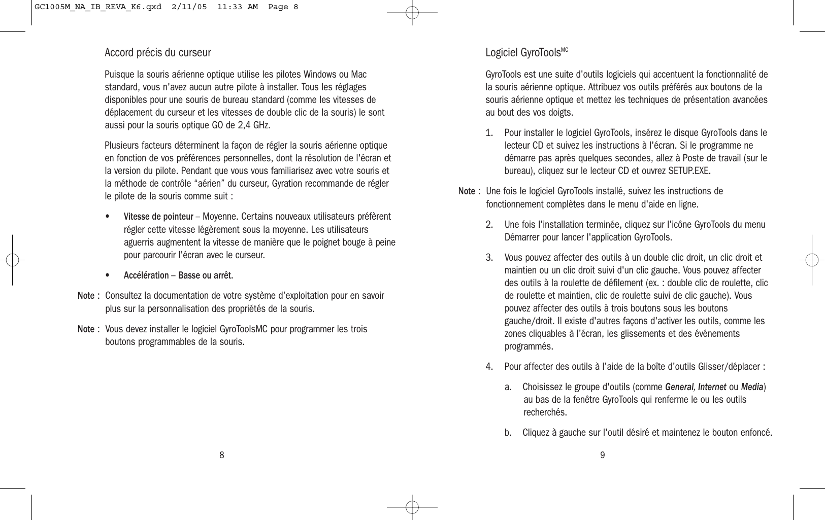 98Accord précis du curseurPuisque la souris aérienne optique utilise les pilotes Windows ou Macstandard, vous n&apos;avez aucun autre pilote à installer. Tous les réglagesdisponibles pour une souris de bureau standard (comme les vitesses dedéplacement du curseur et les vitesses de double clic de la souris) le sontaussi pour la souris optique GO de 2,4 GHz.Plusieurs facteurs déterminent la façon de régler la souris aérienne optiqueen fonction de vos préférences personnelles, dont la résolution de l&apos;écran etla version du pilote. Pendant que vous vous familiarisez avec votre souris etla méthode de contrôle “aérien” du curseur, Gyration recommande de réglerle pilote de la souris comme suit :•Vitesse de pointeur – Moyenne. Certains nouveaux utilisateurs préfèrentrégler cette vitesse légèrement sous la moyenne. Les utilisateursaguerris augmentent la vitesse de manière que le poignet bouge à peinepour parcourir l&apos;écran avec le curseur.•Accélération – Basse ou arrêt.Note : Consultez la documentation de votre système d&apos;exploitation pour en savoirplus sur la personnalisation des propriétés de la souris.Note : Vous devez installer le logiciel GyroToolsMC pour programmer les troisboutons programmables de la souris.Logiciel GyroToolsMCGyroTools est une suite d&apos;outils logiciels qui accentuent la fonctionnalité dela souris aérienne optique. Attribuez vos outils préférés aux boutons de lasouris aérienne optique et mettez les techniques de présentation avancéesau bout des vos doigts.1. Pour installer le logiciel GyroTools, insérez le disque GyroTools dans lelecteur CD et suivez les instructions à l&apos;écran. Si le programme nedémarre pas après quelques secondes, allez à Poste de travail (sur lebureau), cliquez sur le lecteur CD et ouvrez SETUP.EXE.Note : Une fois le logiciel GyroTools installé, suivez les instructions defonctionnement complètes dans le menu d&apos;aide en ligne.2. Une fois l&apos;installation terminée, cliquez sur l&apos;icône GyroTools du menuDémarrer pour lancer l&apos;application GyroTools.3. Vous pouvez affecter des outils à un double clic droit, un clic droit etmaintien ou un clic droit suivi d&apos;un clic gauche. Vous pouvez affecterdes outils à la roulette de défilement (ex. : double clic de roulette, clicde roulette et maintien, clic de roulette suivi de clic gauche). Vouspouvez affecter des outils à trois boutons sous les boutonsgauche/droit. Il existe d&apos;autres façons d&apos;activer les outils, comme leszones cliquables à l&apos;écran, les glissements et des événementsprogrammés.4. Pour affecter des outils à l&apos;aide de la boîte d&apos;outils Glisser/déplacer :a. Choisissez le groupe d&apos;outils (comme General, Internet ou Media)au bas de la fenêtre GyroTools qui renferme le ou les outilsrecherchés.b. Cliquez à gauche sur l&apos;outil désiré et maintenez le bouton enfoncé.GC1005M_NA_IB_REVA_K6.qxd  2/11/05  11:33 AM  Page 8