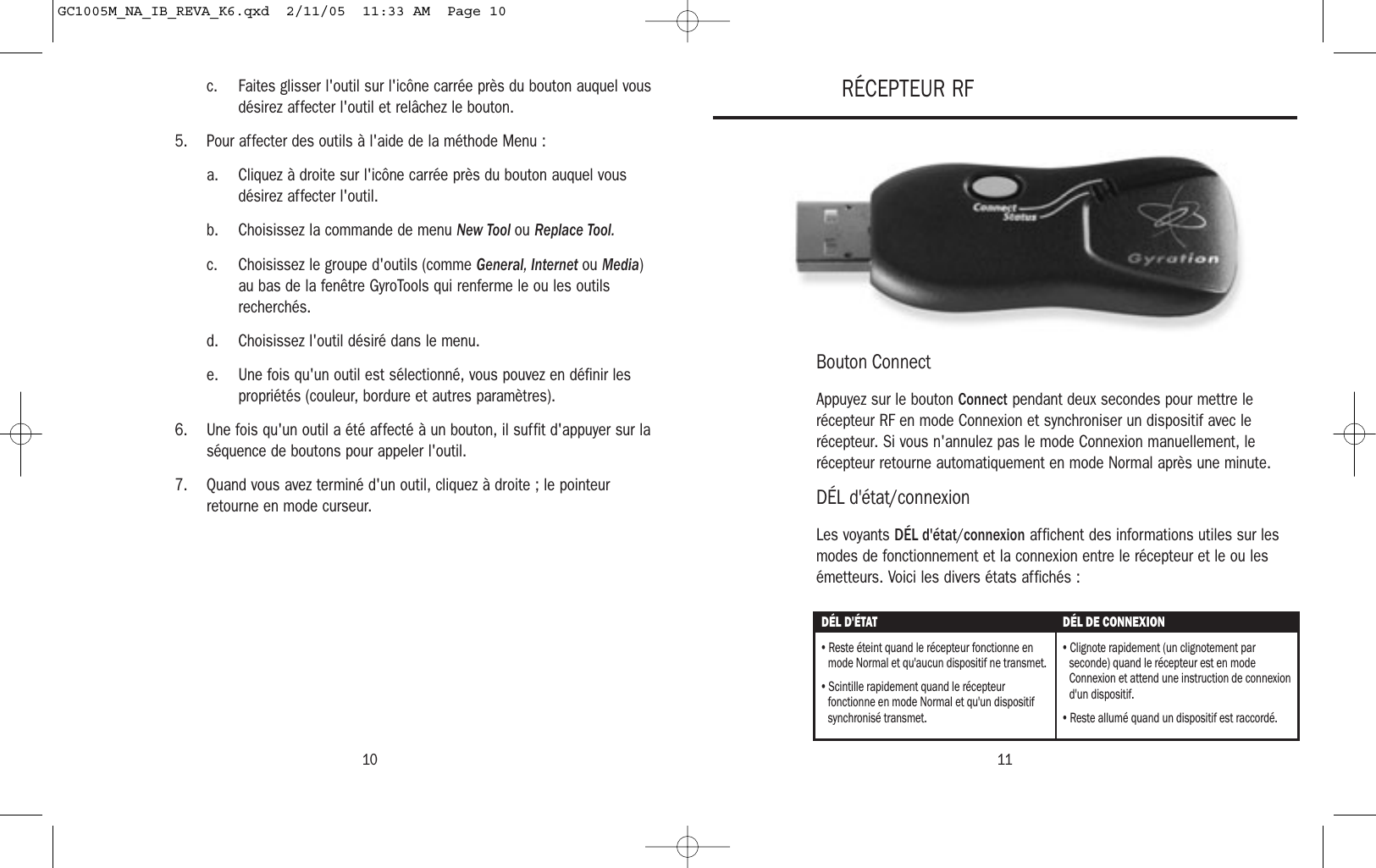 1110c. Faites glisser l&apos;outil sur l&apos;icône carrée près du bouton auquel vousdésirez affecter l&apos;outil et relâchez le bouton.5. Pour affecter des outils à l&apos;aide de la méthode Menu :a. Cliquez à droite sur l&apos;icône carrée près du bouton auquel vousdésirez affecter l&apos;outil.b. Choisissez la commande de menu New Tool ou Replace Tool.c. Choisissez le groupe d&apos;outils (comme General, Internet ou Media)au bas de la fenêtre GyroTools qui renferme le ou les outilsrecherchés.d. Choisissez l&apos;outil désiré dans le menu.e. Une fois qu&apos;un outil est sélectionné, vous pouvez en définir lespropriétés (couleur, bordure et autres paramètres).6. Une fois qu&apos;un outil a été affecté à un bouton, il suffit d&apos;appuyer sur laséquence de boutons pour appeler l&apos;outil.7. Quand vous avez terminé d&apos;un outil, cliquez à droite ; le pointeurretourne en mode curseur.Bouton ConnectAppuyez sur le bouton Connect pendant deux secondes pour mettre lerécepteur RF en mode Connexion et synchroniser un dispositif avec lerécepteur. Si vous n&apos;annulez pas le mode Connexion manuellement, lerécepteur retourne automatiquement en mode Normal après une minute.DÉL d&apos;état/connexionLes voyants DÉL d&apos;état/connexion affichent des informations utiles sur lesmodes de fonctionnement et la connexion entre le récepteur et le ou lesémetteurs. Voici les divers états affichés :RÉCEPTEUR RFDÉL D&apos;ÉTAT DÉL DE CONNEXION• Reste éteint quand le récepteur fonctionne en mode Normal et qu&apos;aucun dispositif ne transmet.• Scintille rapidement quand le récepteur fonctionne en mode Normal et qu&apos;un dispositif synchronisé transmet.• Clignote rapidement (un clignotement par seconde) quand le récepteur est en mode Connexion et attend une instruction de connexion d&apos;un dispositif.• Reste allumé quand un dispositif est raccordé.GC1005M_NA_IB_REVA_K6.qxd  2/11/05  11:33 AM  Page 10