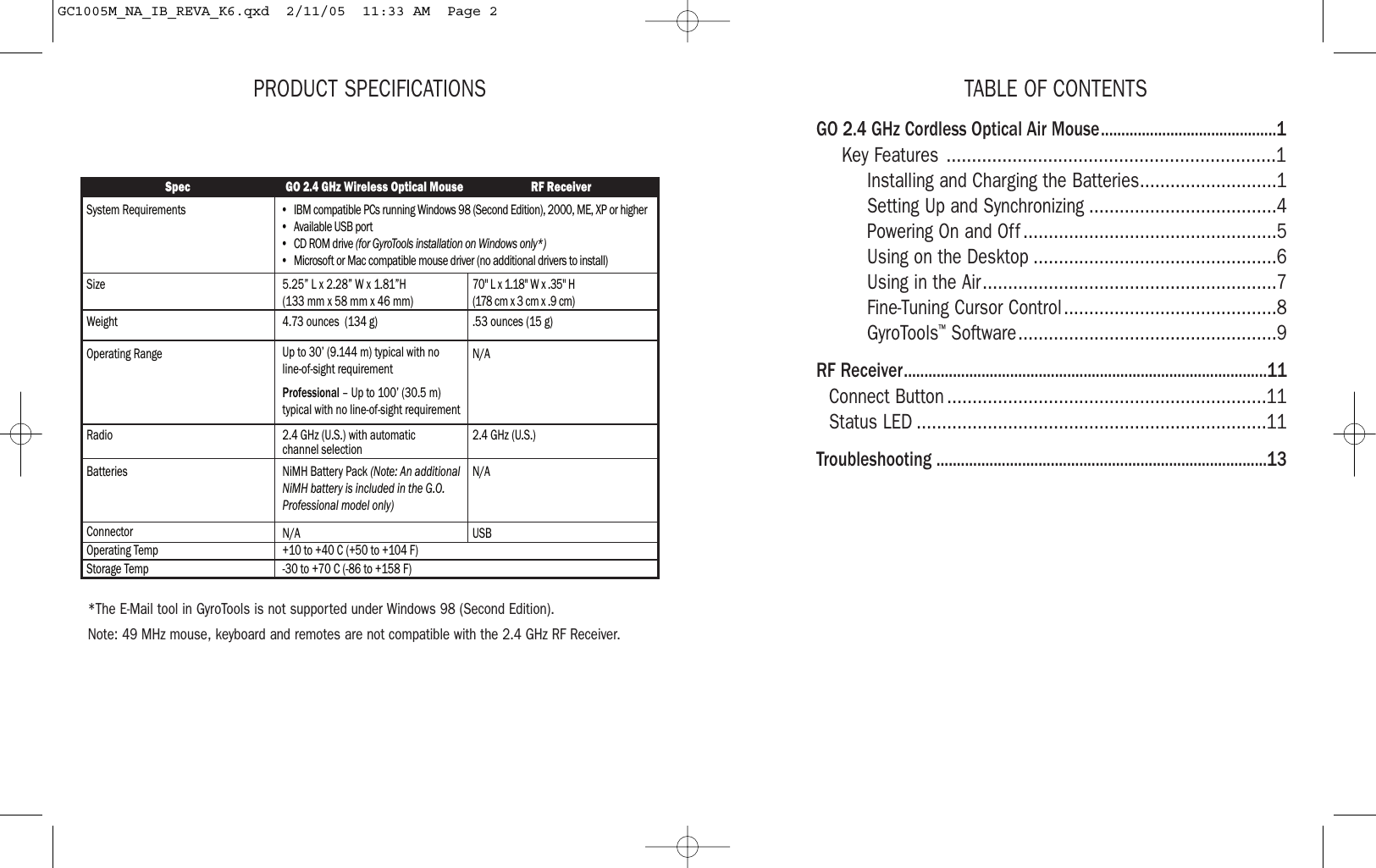 TABLE OF CONTENTSGO 2.4 GHz Cordless Optical Air Mouse...........................................1Key Features .................................................................1Installing and Charging the Batteries...........................1Setting Up and Synchronizing .....................................4Powering On and Off ..................................................5Using on the Desktop ................................................6Using in the Air..........................................................7Fine-Tuning Cursor Control..........................................8GyroTools™Software...................................................9RF Receiver.........................................................................................11Connect Button ...............................................................11Status LED .....................................................................11Troubleshooting .................................................................................13PRODUCT SPECIFICATIONS*The E-Mail tool in GyroTools is not supported under Windows 98 (Second Edition). Note: 49 MHz mouse, keyboard and remotes are not compatible with the 2.4 GHz RF Receiver.Spec GO 2.4 GHz Wireless Optical Mouse RF ReceiverSystem RequirementsSize 5.25” L x 2.28” W x 1.81”H  (133 mm x 58 mm x 46 mm)70&apos;&apos; L x 1.18&apos;&apos; W x .35&apos;&apos; H(178 cm x 3 cm x .9 cm)WeightOperating Range4.73 ounces  (134 g)Up to 30’ (9.144 m) typical with no  line-of-sight requirementProfessional – Up to 100’ (30.5 m) typical with no line-of-sight requirement.53 ounces (15 g)Radio 2.4 GHz (U.S.) with automatic channel selection 2.4 GHz (U.S.)N/ABatteries NiMH Battery Pack (Note: An additional NiMH battery is included in the G.O. Professional model only)N/AConnector N/A USBOperating Temp +10 to +40 C (+50 to +104 F)Storage Temp -30 to +70 C (-86 to +158 F)•  IBM compatible PCs running Windows 98 (Second Edition), 2000, ME, XP or higher•  Available USB port•  CD ROM drive (for GyroTools installation on Windows only*)•  Microsoft or Mac compatible mouse driver (no additional drivers to install)GC1005M_NA_IB_REVA_K6.qxd  2/11/05  11:33 AM  Page 2