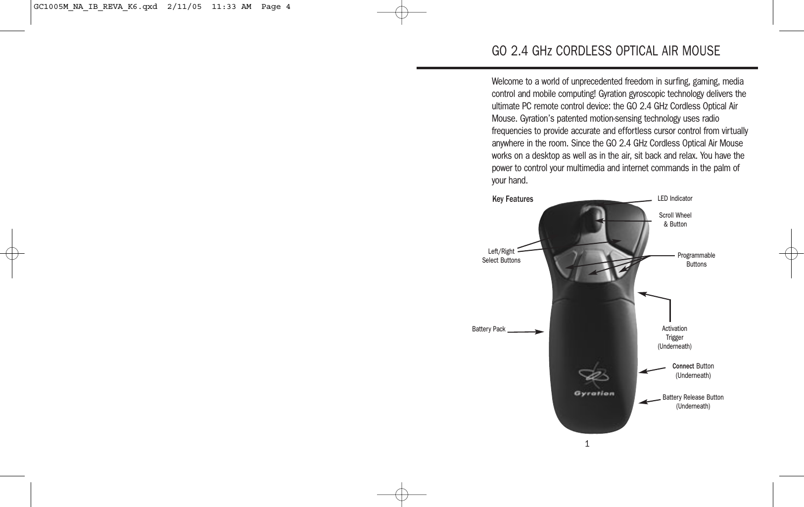 1GO 2.4 GHz CORDLESS OPTICAL AIR MOUSEWelcome to a world of unprecedented freedom in surfing, gaming, mediacontrol and mobile computing! Gyration gyroscopic technology delivers theultimate PC remote control device: the GO 2.4 GHz Cordless Optical AirMouse. Gyration’s patented motion-sensing technology uses radiofrequencies to provide accurate and effortless cursor control from virtuallyanywhere in the room. Since the GO 2.4 GHz Cordless Optical Air Mouseworks on a desktop as well as in the air, sit back and relax. You have thepower to control your multimedia and internet commands in the palm of your hand.Left/RightSelect ButtonsKey FeaturesScroll Wheel &amp; ButtonLED IndicatorProgrammableButtonsBattery PackBattery Release Button(Underneath)Connect Button(Underneath)ActivationTrigger(Underneath)GC1005M_NA_IB_REVA_K6.qxd  2/11/05  11:33 AM  Page 4