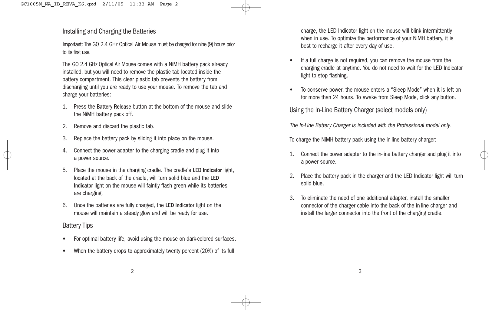 3charge, the LED Indicator light on the mouse will blink intermittentlywhen in use. To optimize the performance of your NiMH battery, it isbest to recharge it after every day of use.• If a full charge is not required, you can remove the mouse from thecharging cradle at anytime. You do not need to wait for the LED Indicatorlight to stop flashing.• To conserve power, the mouse enters a “Sleep Mode” when it is left onfor more than 24 hours. To awake from Sleep Mode, click any button.Using the In-Line Battery Charger (select models only)The In-Line Battery Charger is included with the Professional model only.To charge the NiMH battery pack using the in-line battery charger:1. Connect the power adapter to the in-line battery charger and plug it intoa power source.2. Place the battery pack in the charger and the LED Indicator light will turnsolid blue.3. To eliminate the need of one additional adapter, install the smallerconnector of the charger cable into the back of the in-line charger andinstall the larger connector into the front of the charging cradle.Installing and Charging the BatteriesImportant: The GO 2.4 GHz Optical Air Mouse must be charged for nine (9) hours priorto its first use.The GO 2.4 GHz Optical Air Mouse comes with a NiMH battery pack alreadyinstalled, but you will need to remove the plastic tab located inside thebattery compartment. This clear plastic tab prevents the battery fromdischarging until you are ready to use your mouse. To remove the tab andcharge your batteries:1. Press the Battery Release button at the bottom of the mouse and slidethe NiMH battery pack off.2. Remove and discard the plastic tab.3. Replace the battery pack by sliding it into place on the mouse.4. Connect the power adapter to the charging cradle and plug it intoa power source.5. Place the mouse in the charging cradle. The cradle’s LED Indicator light,located at the back of the cradle, will turn solid blue and the LEDIndicator light on the mouse will faintly flash green while its batteriesare charging.6. Once the batteries are fully charged, the LED Indicator light on themouse will maintain a steady glow and will be ready for use.Battery Tips• For optimal battery life, avoid using the mouse on dark-colored surfaces.• When the battery drops to approximately twenty percent (20%) of its full2GC1005M_NA_IB_REVA_K6.qxd  2/11/05  11:33 AM  Page 2