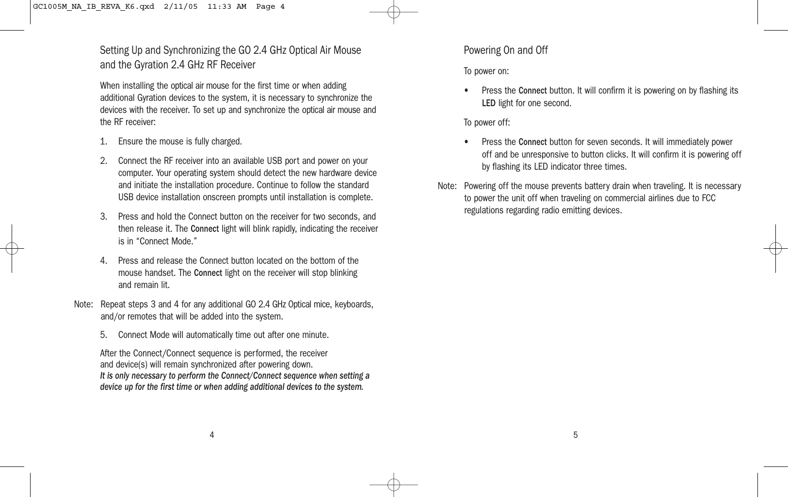 54Setting Up and Synchronizing the GO 2.4 GHz Optical Air Mouseand the Gyration 2.4 GHz RF Receiver When installing the optical air mouse for the first time or when addingadditional Gyration devices to the system, it is necessary to synchronize thedevices with the receiver. To set up and synchronize the optical air mouse andthe RF receiver:1. Ensure the mouse is fully charged.2. Connect the RF receiver into an available USB port and power on yourcomputer. Your operating system should detect the new hardware deviceand initiate the installation procedure. Continue to follow the standardUSB device installation onscreen prompts until installation is complete.3. Press and hold the Connect button on the receiver for two seconds, andthen release it. The Connect light will blink rapidly, indicating the receiveris in “Connect Mode.”4. Press and release the Connect button located on the bottom of themouse handset. The Connect light on the receiver will stop blinking and remain lit.Note: Repeat steps 3 and 4 for any additional GO 2.4 GHz Optical mice, keyboards,and/or remotes that will be added into the system.5. Connect Mode will automatically time out after one minute.After the Connect/Connect sequence is performed, the receiver and device(s) will remain synchronized after powering down.It is only necessary to perform the Connect/Connect sequence when setting adevice up for the first time or when adding additional devices to the system.Powering On and OffTo power on:• Press the Connect button. It will confirm it is powering on by flashing itsLED light for one second.To power off:• Press the Connect button for seven seconds. It will immediately poweroff and be unresponsive to button clicks. It will confirm it is powering offby flashing its LED indicator three times.Note: Powering off the mouse prevents battery drain when traveling. It is necessaryto power the unit off when traveling on commercial airlines due to FCCregulations regarding radio emitting devices.GC1005M_NA_IB_REVA_K6.qxd  2/11/05  11:33 AM  Page 4