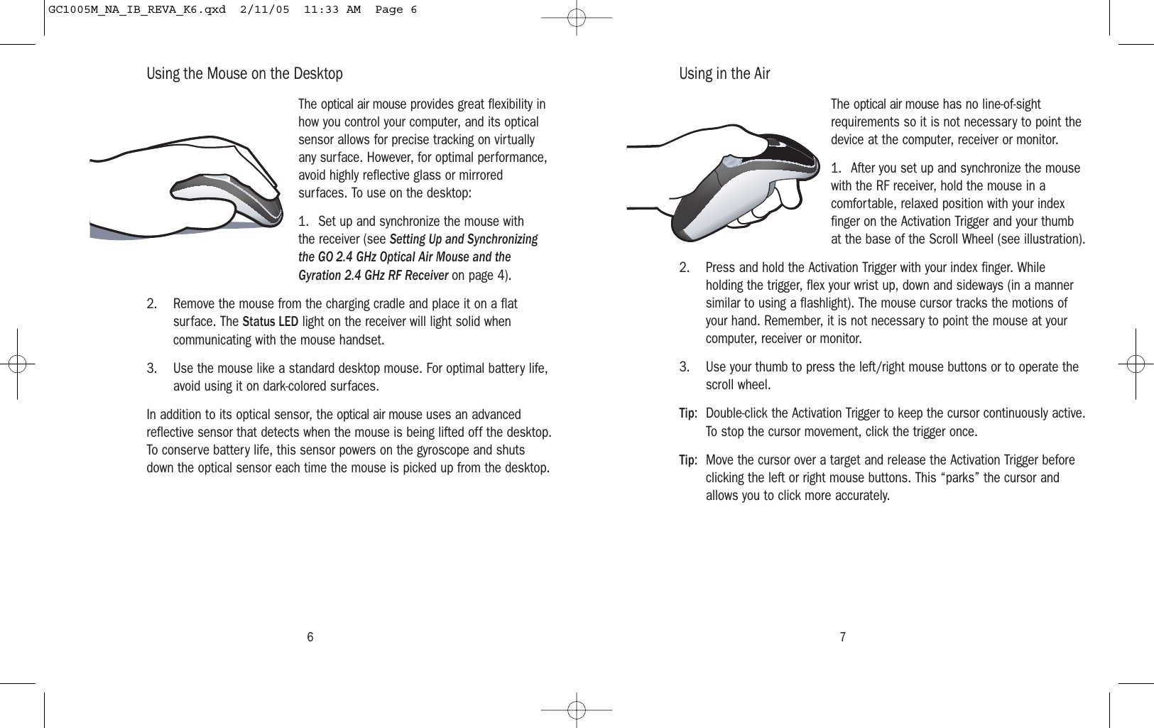 6 7Using the Mouse on the DesktopThe optical air mouse provides great flexibility inhow you control your computer, and its opticalsensor allows for precise tracking on virtuallyany surface. However, for optimal performance,avoid highly reflective glass or mirroredsurfaces. To use on the desktop:1. Set up and synchronize the mouse withthe receiver (see Setting Up and Synchronizingthe GO 2.4 GHz Optical Air Mouse and theGyration 2.4 GHz RF Receiver on page 4).2. Remove the mouse from the charging cradle and place it on a flatsurface. The Status LED light on the receiver will light solid whencommunicating with the mouse handset.3. Use the mouse like a standard desktop mouse. For optimal battery life,avoid using it on dark-colored surfaces.In addition to its optical sensor, the optical air mouse uses an advancedreflective sensor that detects when the mouse is being lifted off the desktop.To conserve battery life, this sensor powers on the gyroscope and shutsdown the optical sensor each time the mouse is picked up from the desktop.Using in the AirThe optical air mouse has no line-of-sightrequirements so it is not necessary to point thedevice at the computer, receiver or monitor.1. After you set up and synchronize the mousewith the RF receiver, hold the mouse in acomfortable, relaxed position with your indexfinger on the Activation Trigger and your thumbat the base of the Scroll Wheel (see illustration).2. Press and hold the Activation Trigger with your index finger. Whileholding the trigger, flex your wrist up, down and sideways (in a mannersimilar to using a flashlight). The mouse cursor tracks the motions ofyour hand. Remember, it is not necessary to point the mouse at yourcomputer, receiver or monitor.3. Use your thumb to press the left/right mouse buttons or to operate thescroll wheel.Tip: Double-click the Activation Trigger to keep the cursor continuously active.To stop the cursor movement, click the trigger once.Tip:  Move the cursor over a target and release the Activation Trigger beforeclicking the left or right mouse buttons. This “parks” the cursor andallows you to click more accurately.GC1005M_NA_IB_REVA_K6.qxd  2/11/05  11:33 AM  Page 6