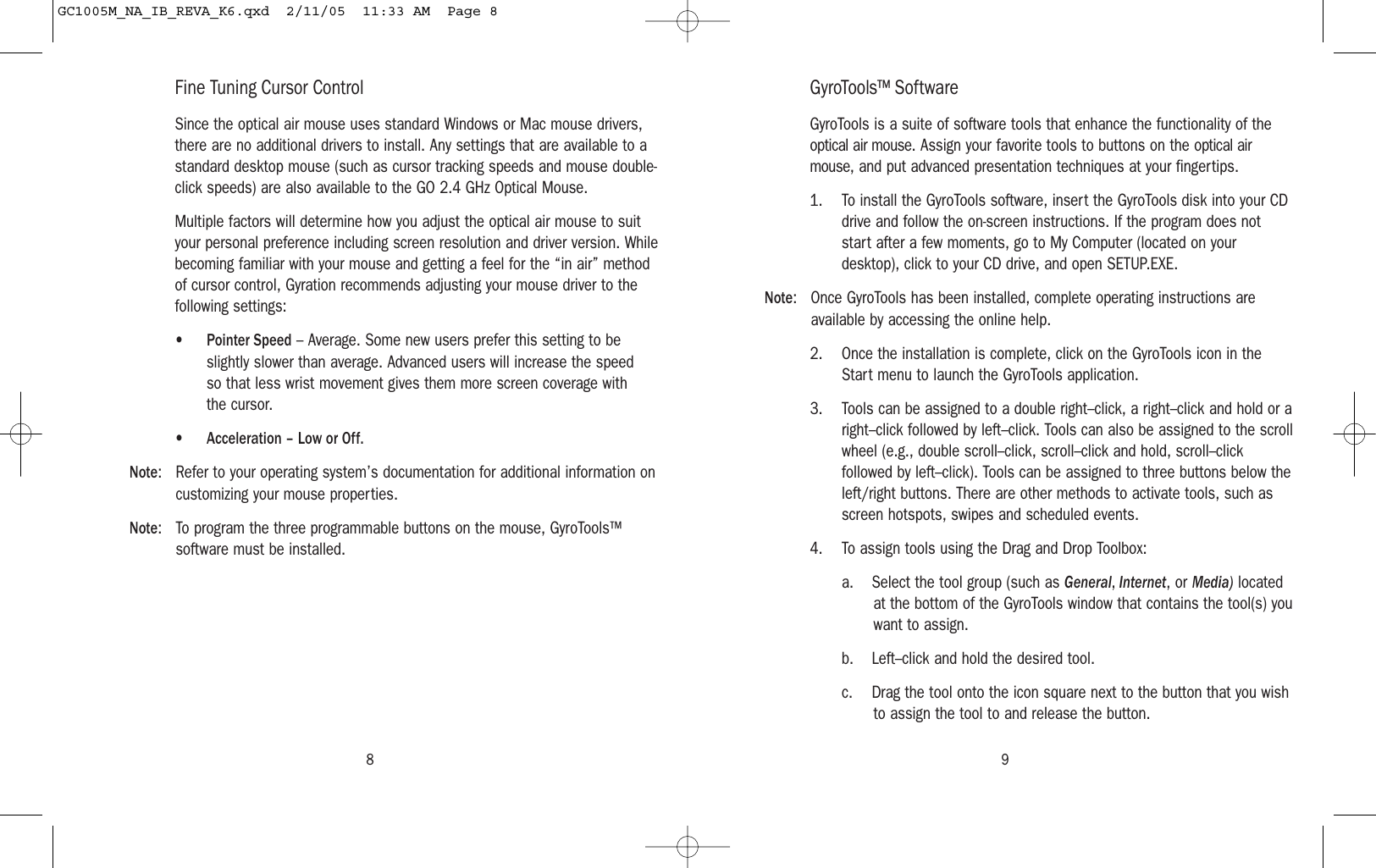 98Fine Tuning Cursor ControlSince the optical air mouse uses standard Windows or Mac mouse drivers,there are no additional drivers to install. Any settings that are available to astandard desktop mouse (such as cursor tracking speeds and mouse double-click speeds) are also available to the GO 2.4 GHz Optical Mouse.Multiple factors will determine how you adjust the optical air mouse to suityour personal preference including screen resolution and driver version. Whilebecoming familiar with your mouse and getting a feel for the “in air” methodof cursor control, Gyration recommends adjusting your mouse driver to thefollowing settings: •Pointer Speed – Average. Some new users prefer this setting to beslightly slower than average. Advanced users will increase the speed so that less wrist movement gives them more screen coverage withthe cursor.•Acceleration – Low or Off.Note: Refer to your operating system’s documentation for additional information oncustomizing your mouse properties.Note: To program the three programmable buttons on the mouse, GyroTools™software must be installed.GyroTools™ SoftwareGyroTools is a suite of software tools that enhance the functionality of theoptical air mouse. Assign your favorite tools to buttons on the optical airmouse, and put advanced presentation techniques at your fingertips.1. To install the GyroTools software, insert the GyroTools disk into your CDdrive and follow the on-screen instructions. If the program does notstart after a few moments, go to My Computer (located on yourdesktop), click to your CD drive, and open SETUP.EXE.Note: Once GyroTools has been installed, complete operating instructions areavailable by accessing the online help.2. Once the installation is complete, click on the GyroTools icon in theStart menu to launch the GyroTools application.3. Tools can be assigned to a double right–click, a right–click and hold or aright–click followed by left–click. Tools can also be assigned to the scrollwheel (e.g., double scroll–click, scroll–click and hold, scroll–clickfollowed by left–click). Tools can be assigned to three buttons below theleft/right buttons. There are other methods to activate tools, such asscreen hotspots, swipes and scheduled events.4. To assign tools using the Drag and Drop Toolbox:a. Select the tool group (such as General, Internet, or Media) locatedat the bottom of the GyroTools window that contains the tool(s) youwant to assign.b. Left–click and hold the desired tool.c. Drag the tool onto the icon square next to the button that you wishto assign the tool to and release the button.GC1005M_NA_IB_REVA_K6.qxd  2/11/05  11:33 AM  Page 8