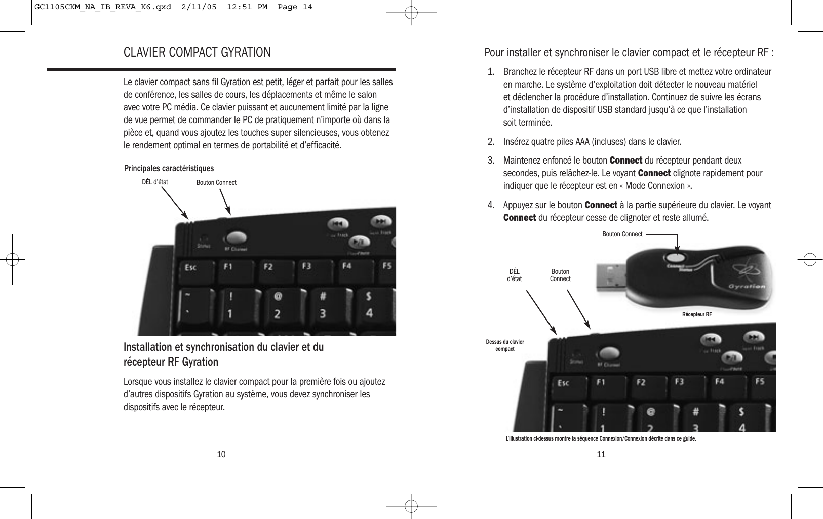 10CLAVIER COMPACT GYRATIONLe clavier compact sans fil Gyration est petit, léger et parfait pour les sallesde conférence, les salles de cours, les déplacements et même le salonavec votre PC média. Ce clavier puissant et aucunement limité par la lignede vue permet de commander le PC de pratiquement n’importe où dans lapièce et, quand vous ajoutez les touches super silencieuses, vous obtenezle rendement optimal en termes de portabilité et d’efficacité.Installation et synchronisation du clavier et du récepteur RF GyrationLorsque vous installez le clavier compact pour la première fois ou ajoutezd’autres dispositifs Gyration au système, vous devez synchroniser lesdispositifs avec le récepteur.Principales caractéristiquesDÉL d’état Bouton ConnectPour installer et synchroniser le clavier compact et le récepteur RF :1. Branchez le récepteur RF dans un port USB libre et mettez votre ordinateuren marche. Le système d’exploitation doit détecter le nouveau matérielet déclencher la procédure d’installation. Continuez de suivre les écransd’installation de dispositif USB standard jusqu’à ce que l’installationsoit terminée.2. Insérez quatre piles AAA (incluses) dans le clavier.3. Maintenez enfoncé le bouton Connect du récepteur pendant deuxsecondes, puis relâchez-le. Le voyant Connect clignote rapidement pourindiquer que le récepteur est en « Mode Connexion ».4. Appuyez sur le bouton Connect à la partie supérieure du clavier. Le voyantConnect du récepteur cesse de clignoter et reste allumé.11DÉLd’état BoutonConnectBouton ConnectRécepteur RFDessus du claviercompactL’illustration ci-dessus montre la séquence Connexion/Connexion décrite dans ce guide.GC1105CKM_NA_IB_REVA_K6.qxd  2/11/05  12:51 PM  Page 14