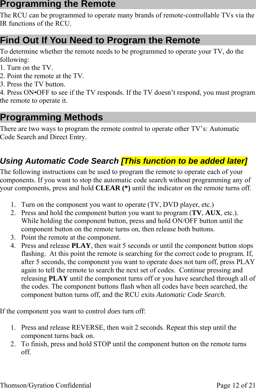 Thomson/Gyration Confidential    Page 12 of 21  Programming the Remote The RCU can be programmed to operate many brands of remote-controllable TVs via the IR functions of the RCU. Find Out If You Need to Program the Remote To determine whether the remote needs to be programmed to operate your TV, do the following: 1. Turn on the TV. 2. Point the remote at the TV. 3. Press the TV button. 4. Press ON•OFF to see if the TV responds. If the TV doesn’t respond, you must program the remote to operate it. Programming Methods There are two ways to program the remote control to operate other TV’s: Automatic Code Search and Direct Entry.  Using Automatic Code Search [This function to be added later] The following instructions can be used to program the remote to operate each of your components. If you want to stop the automatic code search without programming any of your components, press and hold CLEAR (*) until the indicator on the remote turns off.  1. Turn on the component you want to operate (TV, DVD player, etc.) 2. Press and hold the component button you want to program (TV, AUX, etc.). While holding the component button, press and hold ON/OFF button until the component button on the remote turns on, then release both buttons. 3. Point the remote at the component. 4. Press and release PLAY, then wait 5 seconds or until the component button stops flashing.  At this point the remote is searching for the correct code to program. If, after 5 seconds, the component you want to operate does not turn off, press PLAY again to tell the remote to search the next set of codes.  Continue pressing and releasing PLAY until the component turns off or you have searched through all of the codes. The component buttons flash when all codes have been searched, the component button turns off, and the RCU exits Automatic Code Search.  If the component you want to control does turn off:  1. Press and release REVERSE, then wait 2 seconds. Repeat this step until the component turns back on. 2. To finish, press and hold STOP until the component button on the remote turns off.  