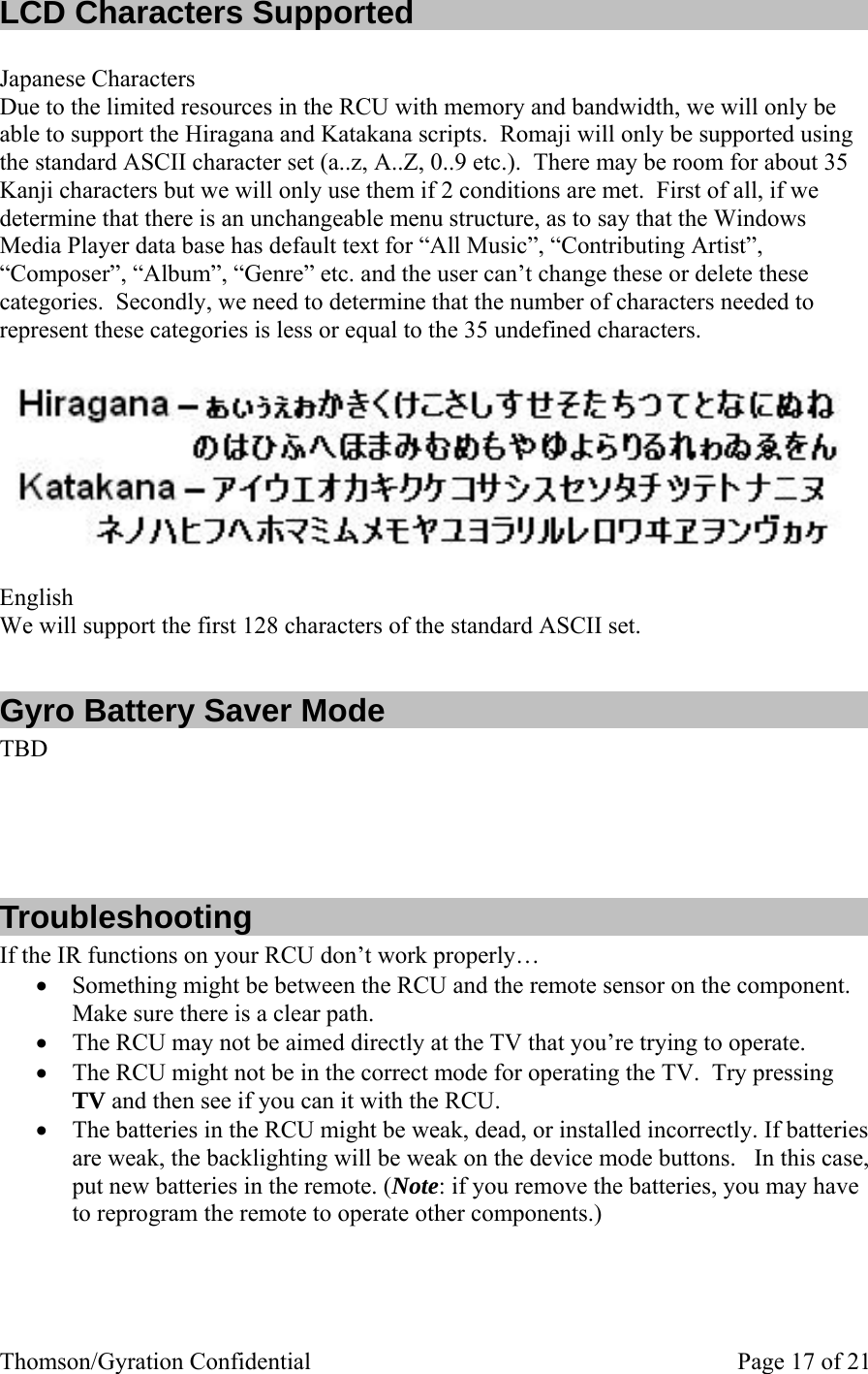 Thomson/Gyration Confidential    Page 17 of 21 LCD Characters Supported  Japanese Characters Due to the limited resources in the RCU with memory and bandwidth, we will only be able to support the Hiragana and Katakana scripts.  Romaji will only be supported using the standard ASCII character set (a..z, A..Z, 0..9 etc.).  There may be room for about 35 Kanji characters but we will only use them if 2 conditions are met.  First of all, if we determine that there is an unchangeable menu structure, as to say that the Windows Media Player data base has default text for “All Music”, “Contributing Artist”, “Composer”, “Album”, “Genre” etc. and the user can’t change these or delete these categories.  Secondly, we need to determine that the number of characters needed to represent these categories is less or equal to the 35 undefined characters.   English We will support the first 128 characters of the standard ASCII set.  Gyro Battery Saver Mode  TBD     Troubleshooting If the IR functions on your RCU don’t work properly… • Something might be between the RCU and the remote sensor on the component. Make sure there is a clear path. • The RCU may not be aimed directly at the TV that you’re trying to operate. • The RCU might not be in the correct mode for operating the TV.  Try pressing TV and then see if you can it with the RCU. • The batteries in the RCU might be weak, dead, or installed incorrectly. If batteries are weak, the backlighting will be weak on the device mode buttons.   In this case, put new batteries in the remote. (Note: if you remove the batteries, you may have to reprogram the remote to operate other components.) 