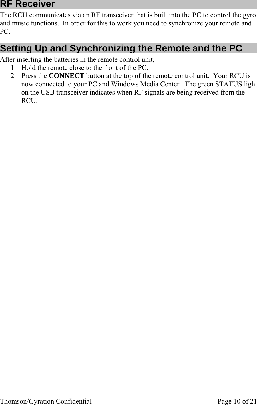 Thomson/Gyration Confidential    Page 10 of 21 RF Receiver The RCU communicates via an RF transceiver that is built into the PC to control the gyro and music functions.  In order for this to work you need to synchronize your remote and PC. Setting Up and Synchronizing the Remote and the PC After inserting the batteries in the remote control unit, 1. Hold the remote close to the front of the PC.   2. Press the CONNECT button at the top of the remote control unit.  Your RCU is now connected to your PC and Windows Media Center.  The green STATUS light on the USB transceiver indicates when RF signals are being received from the RCU. 